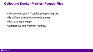 Collecting Docker Metrics: Pseudo Files
• Access via sysfs in /sys/fs/cgroup or /cgroup
• By default do not require root access.
• Fast and light weight
• Limited I/O and Network metrics.
 