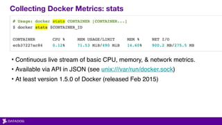 Collecting Docker Metrics: stats
• Continuous live stream of basic CPU, memory, & network metrics.
• Available via API in JSON (see unix:///var/run/docker.sock)
• At least version 1.5.0 of Docker (released Feb 2015)
 