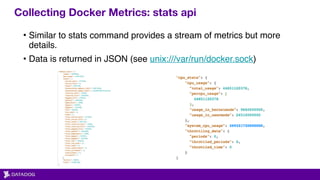 Collecting Docker Metrics: stats api
• Similar to stats command provides a stream of metrics but more
details.
• Data is returned in JSON (see unix:///var/run/docker.sock)
 