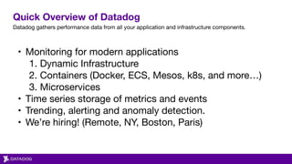 Quick Overview of Datadog
Datadog gathers performance data from all your application and infrastructure components.
• Monitoring for modern applications

1. Dynamic Infrastructure

2. Containers (Docker, ECS, Mesos, k8s, and more…)

3. Microservices

• Time series storage of metrics and events

• Trending, alerting and anomaly detection.

• We’re hiring! (Remote, NY, Boston, Paris)
 