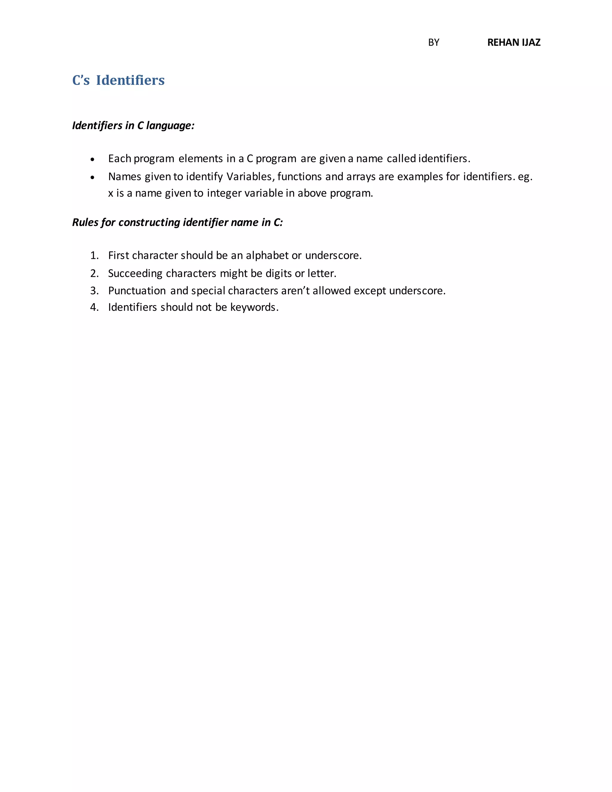 BY REHAN IJAZ
C’s Identifiers
Identifiers in C language:
 Each program elements in a C program are given a name called identifiers.
 Names given to identify Variables, functions and arrays are examples for identifiers. eg.
x is a name given to integer variable in above program.
Rules for constructing identifier name in C:
1. First character should be an alphabet or underscore.
2. Succeeding characters might be digits or letter.
3. Punctuation and special characters aren’t allowed except underscore.
4. Identifiers should not be keywords.
 