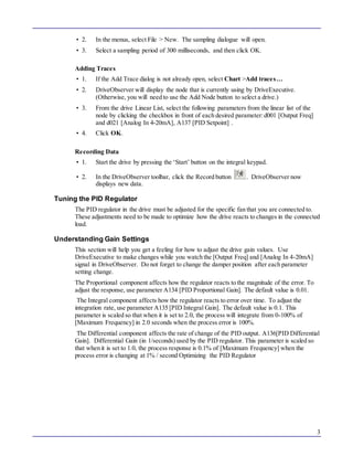 3 
• 2. In the menus, select File > New. The sampling dialogue will open. 
• 3. Select a sampling period of 300 milliseconds, and then click OK. 
Adding Traces 
• 1. If the Add Trace dialog is not already open, select Chart >Add trace s… 
• 2. DriveObserver will display the node that is currently using by DriveExecutive. 
(Otherwise, you will need to use the Add Node button to select a drive.) 
• 3. From the drive Linear List, select the following parameters from the linear list of the 
node by clicking the checkbox in front of each desired parameter: d001 [Output Freq] 
and d021 [Analog In 4-20mA], A137 [PID Setpoint] . 
• 4. Click OK. 
Recording Data 
• 1. Start the drive by pressing the ‘Start’ button on the integral keypad. 
• 2. In the DriveObserver toolbar, click the Record button . DriveObserver now 
displays new data. 
Tuning the PID Regulator 
The PID regulator in the drive must be adjusted for the specific fan that you are connected to. 
These adjustments need to be made to optimize how the drive reacts to changes in the connected 
load. 
Understanding Gain Settings 
This section will help you get a feeling for how to adjust the drive gain values. Use 
DriveExecutive to make changes while you watch the [Output Freq] and [Analog In 4-20mA] 
signal in DriveObserver. Do not forget to change the damper position after each parameter 
setting change. 
The Proportional component affects how the regulator reacts to the magnitude of the error. To 
adjust the response, use parameter A134 [PID Proportional Gain]. The default value is 0.01. 
The Integral component affects how the regulator reacts to error over time. To adjust the 
integration rate, use parameter A135 [PID Integral Gain]. The default value is 0.1. This 
parameter is scaled so that when it is set to 2.0, the process will integrate from 0-100% of 
[Maximum Frequency] in 2.0 seconds when the process error is 100%. 
The Differential component affects the rate of change of the PID output. A136[PID Differential 
Gain]. Differential Gain (in 1/seconds) used by the PID regulator. This parameter is scaled so 
that when it is set to 1.0, the process response is 0.1% of [Maximum Frequency] when the 
process error is changing at 1% / second Optimizing the PID Regulator 
 