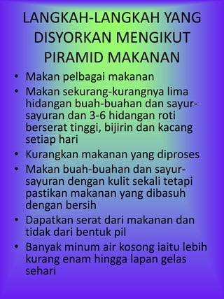 LANGKAH-LANGKAH YANG
  DISYORKAN MENGIKUT
   PIRAMID MAKANAN
• Makan pelbagai makanan
• Makan sekurang-kurangnya lima
  hidangan buah-buahan dan sayur-
  sayuran dan 3-6 hidangan roti
  berserat tinggi, bijirin dan kacang
  setiap hari
• Kurangkan makanan yang diproses
• Makan buah-buahan dan sayur-
  sayuran dengan kulit sekali tetapi
  pastikan makanan yang dibasuh
  dengan bersih
• Dapatkan serat dari makanan dan
  tidak dari bentuk pil
• Banyak minum air kosong iaitu lebih
  kurang enam hingga lapan gelas
  sehari
 