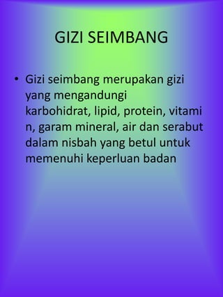 GIZI SEIMBANG

• Gizi seimbang merupakan gizi
  yang mengandungi
  karbohidrat, lipid, protein, vitami
  n, garam mineral, air dan serabut
  dalam nisbah yang betul untuk
  memenuhi keperluan badan
 