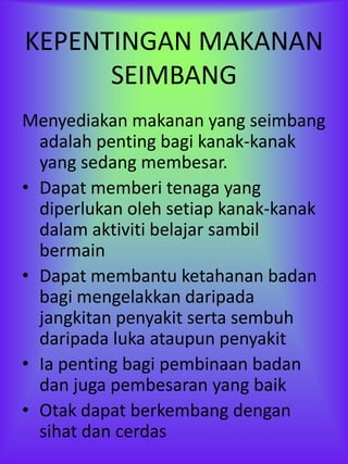 KEPENTINGAN MAKANAN
      SEIMBANG
Menyediakan makanan yang seimbang
  adalah penting bagi kanak-kanak
  yang sedang membesar.
• Dapat memberi tenaga yang
  diperlukan oleh setiap kanak-kanak
  dalam aktiviti belajar sambil
  bermain
• Dapat membantu ketahanan badan
  bagi mengelakkan daripada
  jangkitan penyakit serta sembuh
  daripada luka ataupun penyakit
• Ia penting bagi pembinaan badan
  dan juga pembesaran yang baik
• Otak dapat berkembang dengan
  sihat dan cerdas
 