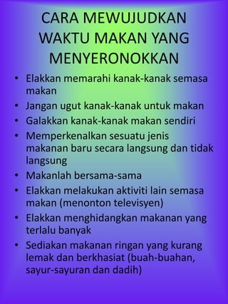 CARA MEWUJUDKAN
    WAKTU MAKAN YANG
     MENYERONOKKAN
• Elakkan memarahi kanak-kanak semasa
  makan
• Jangan ugut kanak-kanak untuk makan
• Galakkan kanak-kanak makan sendiri
• Memperkenalkan sesuatu jenis
  makanan baru secara langsung dan tidak
  langsung
• Makanlah bersama-sama
• Elakkan melakukan aktiviti lain semasa
  makan (menonton televisyen)
• Elakkan menghidangkan makanan yang
  terlalu banyak
• Sediakan makanan ringan yang kurang
  lemak dan berkhasiat (buah-buahan,
  sayur-sayuran dan dadih)
 