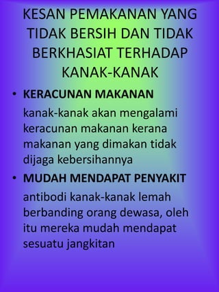 KESAN PEMAKANAN YANG
  TIDAK BERSIH DAN TIDAK
   BERKHASIAT TERHADAP
      KANAK-KANAK
• KERACUNAN MAKANAN
  kanak-kanak akan mengalami
  keracunan makanan kerana
  makanan yang dimakan tidak
  dijaga kebersihannya
• MUDAH MENDAPAT PENYAKIT
  antibodi kanak-kanak lemah
  berbanding orang dewasa, oleh
  itu mereka mudah mendapat
  sesuatu jangkitan
 