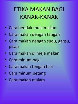 ETIKA MAKAN BAGI
      KANAK-KANAK
• Cara hendak mula makan
• Cara makan dengan tangan
• Cara makan dengan sudu, garpu,
  pisau
• Cara makan di meja makan
• Cara minum pagi
• Cara makan tengah hari
• Cara minum petang
• Cara makan malam
 