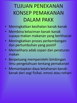 TUJUAN PENEKANAN
     KONSEP PEMAKANAN
        DALAM PAKK
• Meningkatkan kesihatan kanak-kanak
• Membina kelaziman kanak-kanak
  supaya makan makanan yang berkhasiat
• Meningkatkan proses perkembangan
  dan pertumbuhan yang positif
• Memelihara adab sopan dan peraturan
  makan
• Berpeluang memperolehi bimbingan
  ilmu pengetahuan tentang pemakanan
• Memantapkan daya ketahanan kanak-
  kanak dari segi fizikal, emosi atau rohani
 