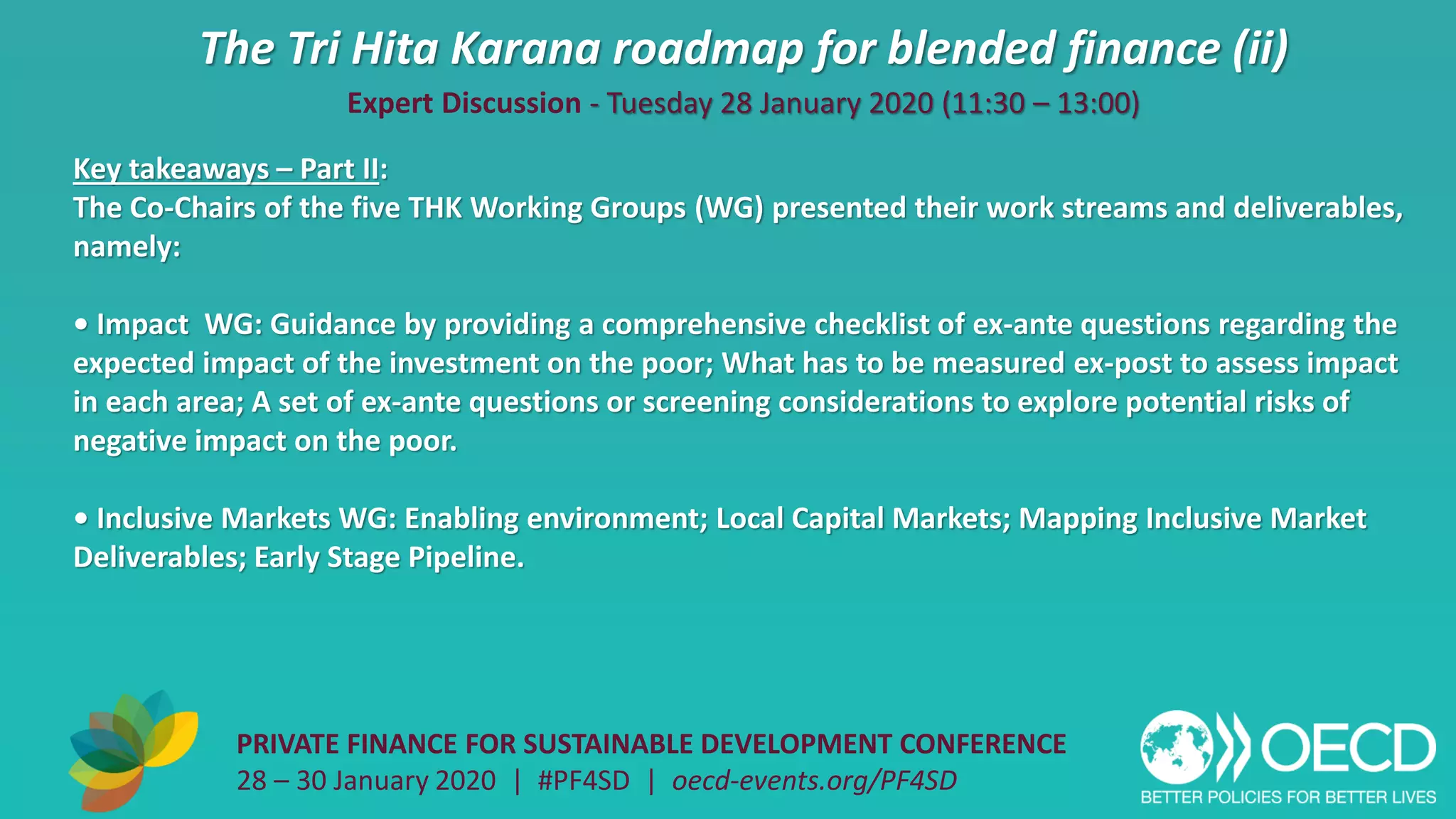 The Tri Hita Karana roadmap for blended finance (ii)
PRIVATE FINANCE FOR SUSTAINABLE DEVELOPMENT CONFERENCE
28 – 30 January 2020 | #PF4SD | oecd-events.org/PF4SD
Key takeaways – Part II:
The Co-Chairs of the five THK Working Groups (WG) presented their work streams and deliverables,
namely:
• Impact WG: Guidance by providing a comprehensive checklist of ex-ante questions regarding the
expected impact of the investment on the poor; What has to be measured ex-post to assess impact
in each area; A set of ex-ante questions or screening considerations to explore potential risks of
negative impact on the poor.
• Inclusive Markets WG: Enabling environment; Local Capital Markets; Mapping Inclusive Market
Deliverables; Early Stage Pipeline.
Expert Discussion - Tuesday 28 January 2020 (11:30 – 13:00)
 