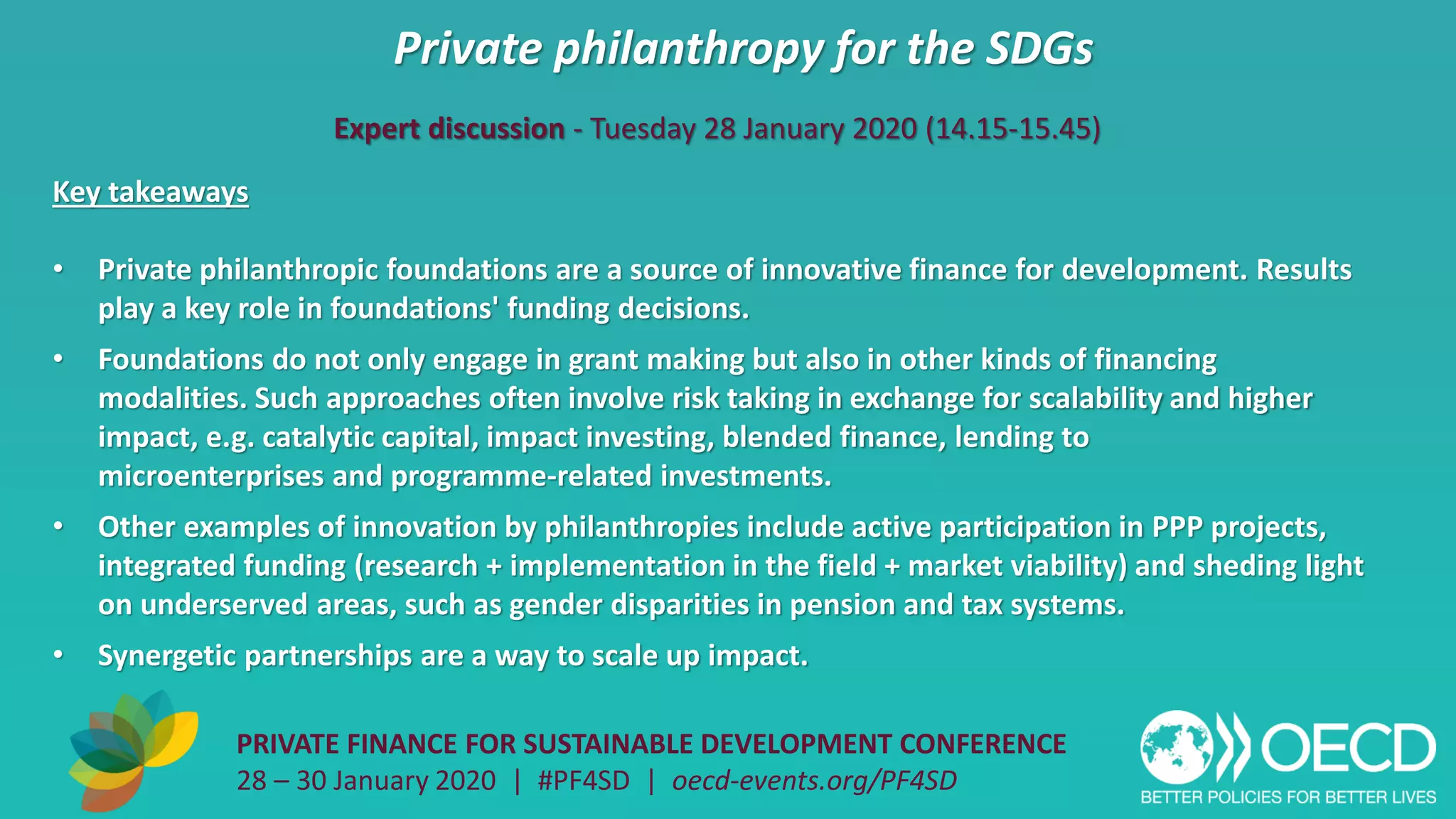 Private philanthropy for the SDGs
PRIVATE FINANCE FOR SUSTAINABLE DEVELOPMENT CONFERENCE
28 – 30 January 2020 | #PF4SD | oecd-events.org/PF4SD
Key takeaways
• Private philanthropic foundations are a source of innovative finance for development. Results
play a key role in foundations' funding decisions.
• Foundations do not only engage in grant making but also in other kinds of financing
modalities. Such approaches often involve risk taking in exchange for scalability and higher
impact, e.g. catalytic capital, impact investing, blended finance, lending to
microenterprises and programme-related investments.
• Other examples of innovation by philanthropies include active participation in PPP projects,
integrated funding (research + implementation in the field + market viability) and sheding light
on underserved areas, such as gender disparities in pension and tax systems.
• Synergetic partnerships are a way to scale up impact.
Expert discussion - Tuesday 28 January 2020 (14.15-15.45)
 