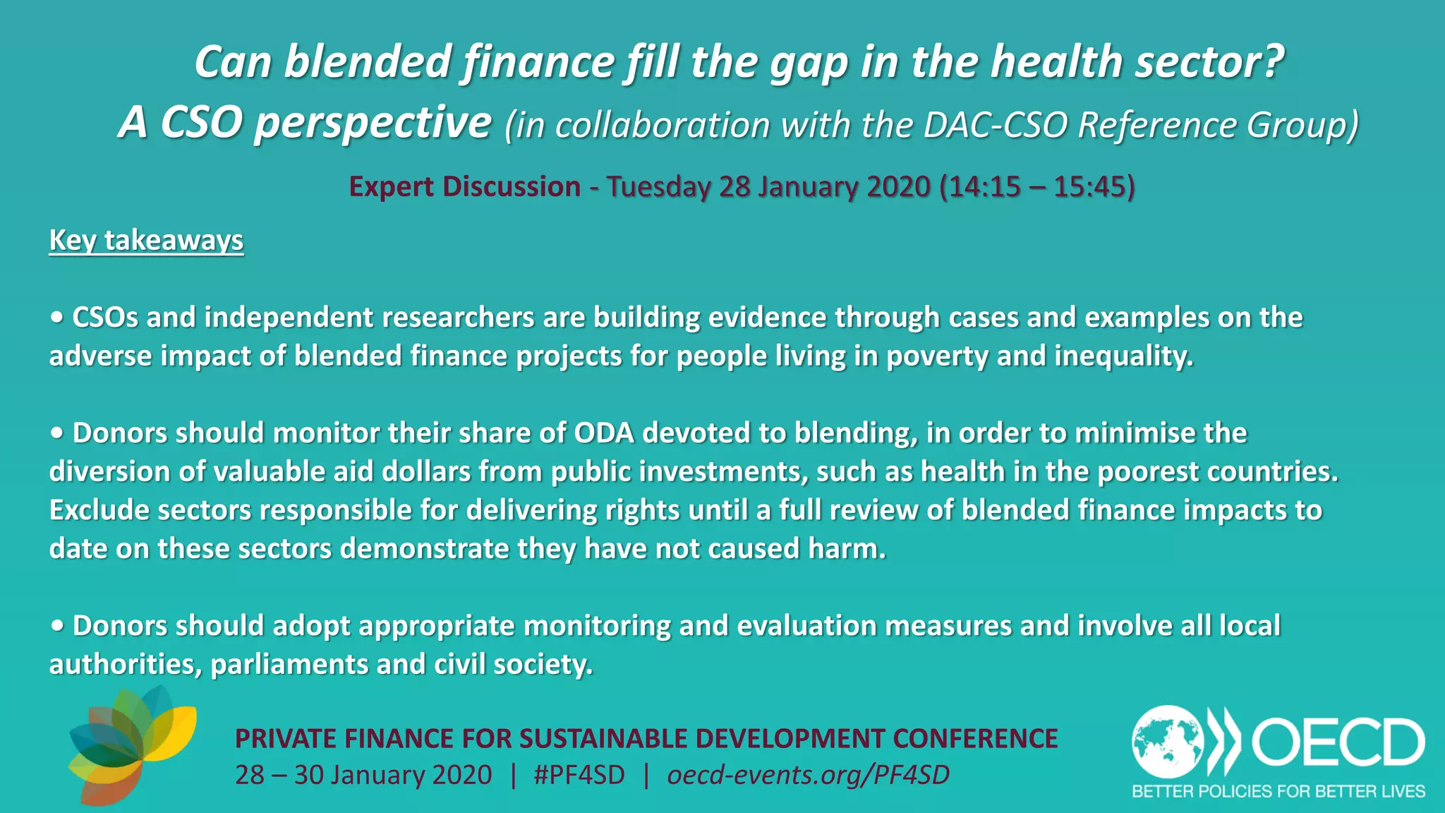 Can blended finance fill the gap in the health sector?
A CSO perspective (in collaboration with the DAC-CSO Reference Group)
PRIVATE FINANCE FOR SUSTAINABLE DEVELOPMENT CONFERENCE
28 – 30 January 2020 | #PF4SD | oecd-events.org/PF4SD
Key takeaways
• CSOs and independent researchers are building evidence through cases and examples on the
adverse impact of blended finance projects for people living in poverty and inequality.
• Donors should monitor their share of ODA devoted to blending, in order to minimise the
diversion of valuable aid dollars from public investments, such as health in the poorest countries.
Exclude sectors responsible for delivering rights until a full review of blended finance impacts to
date on these sectors demonstrate they have not caused harm.
• Donors should adopt appropriate monitoring and evaluation measures and involve all local
authorities, parliaments and civil society.
Expert Discussion - Tuesday 28 January 2020 (14:15 – 15:45)
 