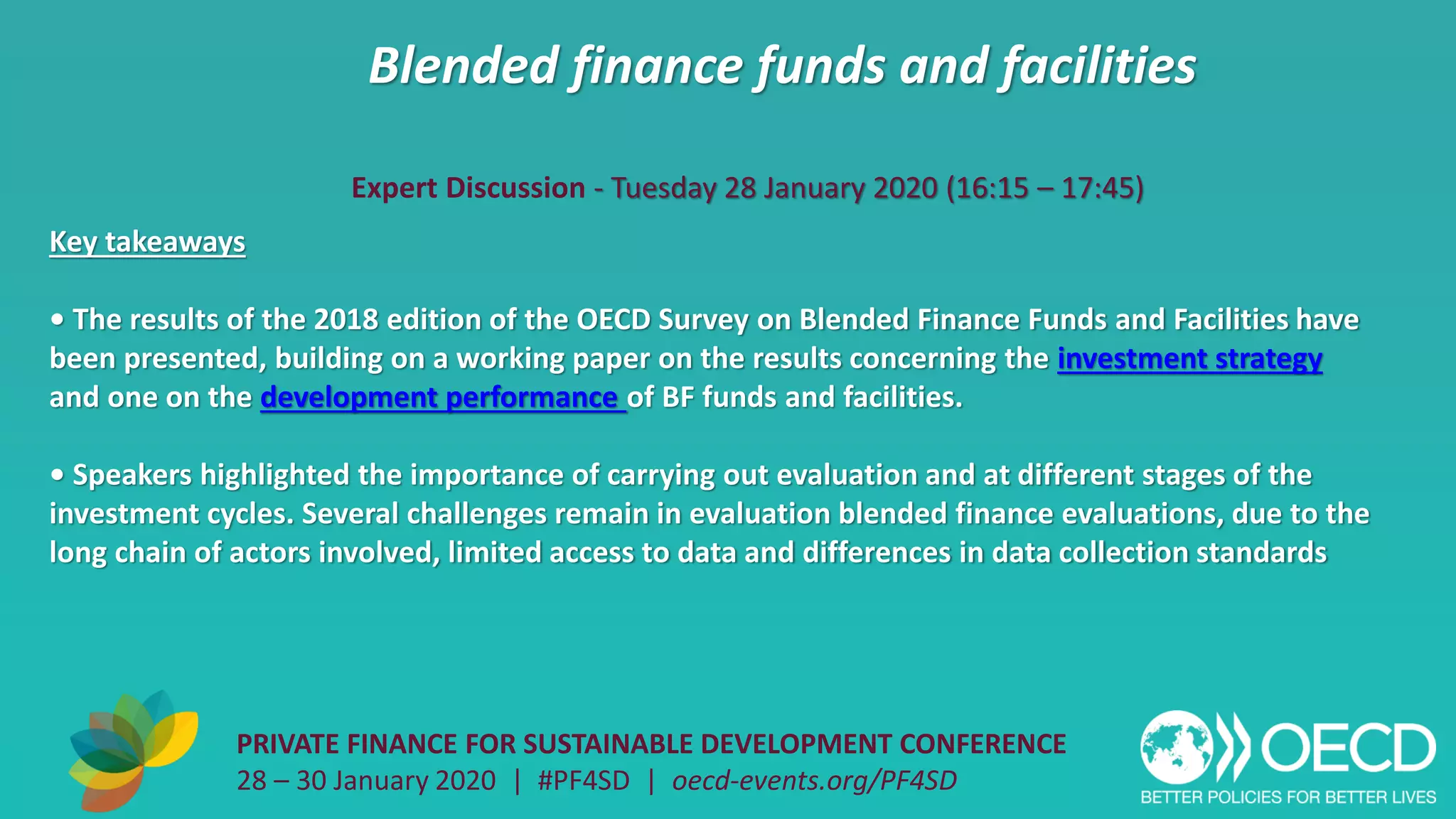 Blended finance funds and facilities
PRIVATE FINANCE FOR SUSTAINABLE DEVELOPMENT CONFERENCE
28 – 30 January 2020 | #PF4SD | oecd-events.org/PF4SD
Key takeaways
• The results of the 2018 edition of the OECD Survey on Blended Finance Funds and Facilities have
been presented, building on a working paper on the results concerning the investment strategy
and one on the development performance of BF funds and facilities.
• Speakers highlighted the importance of carrying out evaluation and at different stages of the
investment cycles. Several challenges remain in evaluation blended finance evaluations, due to the
long chain of actors involved, limited access to data and differences in data collection standards
Expert Discussion - Tuesday 28 January 2020 (16:15 – 17:45)
 