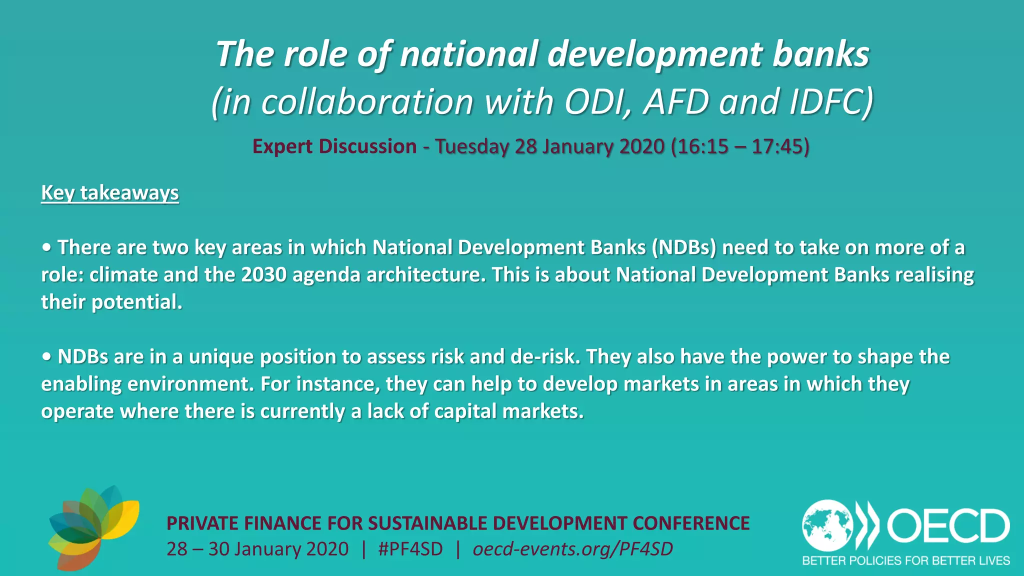 The role of national development banks
(in collaboration with ODI, AFD and IDFC)
PRIVATE FINANCE FOR SUSTAINABLE DEVELOPMENT CONFERENCE
28 – 30 January 2020 | #PF4SD | oecd-events.org/PF4SD
Key takeaways
• There are two key areas in which National Development Banks (NDBs) need to take on more of a
role: climate and the 2030 agenda architecture. This is about National Development Banks realising
their potential.
• NDBs are in a unique position to assess risk and de-risk. They also have the power to shape the
enabling environment. For instance, they can help to develop markets in areas in which they
operate where there is currently a lack of capital markets.
Expert Discussion - Tuesday 28 January 2020 (16:15 – 17:45)
 