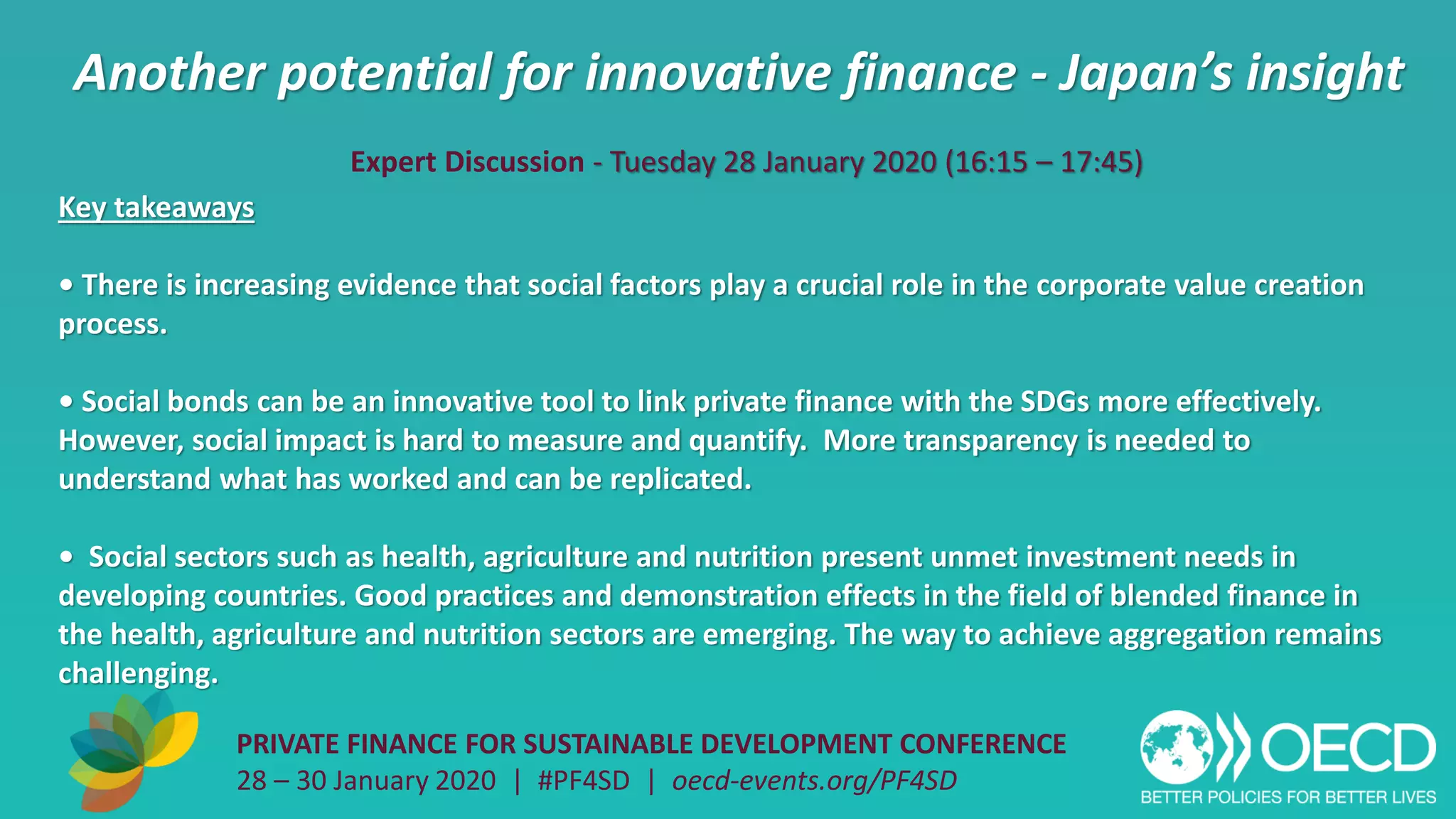 Another potential for innovative finance - Japan’s insight
PRIVATE FINANCE FOR SUSTAINABLE DEVELOPMENT CONFERENCE
28 – 30 January 2020 | #PF4SD | oecd-events.org/PF4SD
Key takeaways
• There is increasing evidence that social factors play a crucial role in the corporate value creation
process.
• Social bonds can be an innovative tool to link private finance with the SDGs more effectively.
However, social impact is hard to measure and quantify. More transparency is needed to
understand what has worked and can be replicated.
• Social sectors such as health, agriculture and nutrition present unmet investment needs in
developing countries. Good practices and demonstration effects in the field of blended finance in
the health, agriculture and nutrition sectors are emerging. The way to achieve aggregation remains
challenging.
Expert Discussion - Tuesday 28 January 2020 (16:15 – 17:45)
 