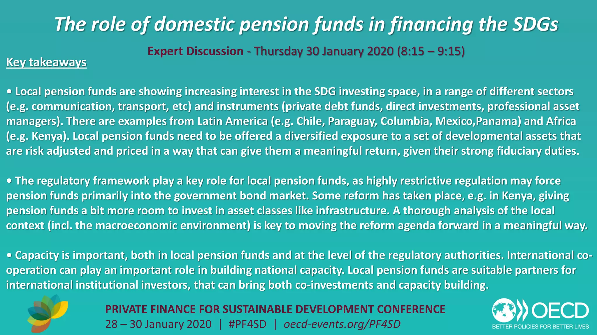 The role of domestic pension funds in financing the SDGs
PRIVATE FINANCE FOR SUSTAINABLE DEVELOPMENT CONFERENCE
28 – 30 January 2020 | #PF4SD | oecd-events.org/PF4SD
Key takeaways
• Local pension funds are showing increasing interest in the SDG investing space, in a range of different sectors
(e.g. communication, transport, etc) and instruments (private debt funds, direct investments, professional asset
managers). There are examples from Latin America (e.g. Chile, Paraguay, Columbia, Mexico,Panama) and Africa
(e.g. Kenya). Local pension funds need to be offered a diversified exposure to a set of developmental assets that
are risk adjusted and priced in a way that can give them a meaningful return, given their strong fiduciary duties.
• The regulatory framework play a key role for local pension funds, as highly restrictive regulation may force
pension funds primarily into the government bond market. Some reform has taken place, e.g. in Kenya, giving
pension funds a bit more room to invest in asset classes like infrastructure. A thorough analysis of the local
context (incl. the macroeconomic environment) is key to moving the reform agenda forward in a meaningful way.
• Capacity is important, both in local pension funds and at the level of the regulatory authorities. International co-
operation can play an important role in building national capacity. Local pension funds are suitable partners for
international institutional investors, that can bring both co-investments and capacity building.
Expert Discussion - Thursday 30 January 2020 (8:15 – 9:15)
 
