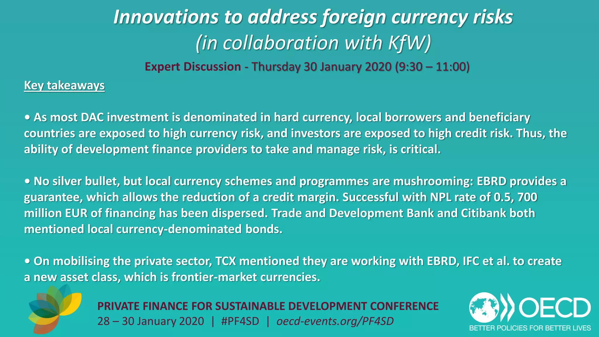 Innovations to address foreign currency risks
(in collaboration with KfW)
PRIVATE FINANCE FOR SUSTAINABLE DEVELOPMENT CONFERENCE
28 – 30 January 2020 | #PF4SD | oecd-events.org/PF4SD
Key takeaways
• As most DAC investment is denominated in hard currency, local borrowers and beneficiary
countries are exposed to high currency risk, and investors are exposed to high credit risk. Thus, the
ability of development finance providers to take and manage risk, is critical.
• No silver bullet, but local currency schemes and programmes are mushrooming: EBRD provides a
guarantee, which allows the reduction of a credit margin. Successful with NPL rate of 0.5, 700
million EUR of financing has been dispersed. Trade and Development Bank and Citibank both
mentioned local currency-denominated bonds.
• On mobilising the private sector, TCX mentioned they are working with EBRD, IFC et al. to create
a new asset class, which is frontier-market currencies.
Expert Discussion - Thursday 30 January 2020 (9:30 – 11:00)
 