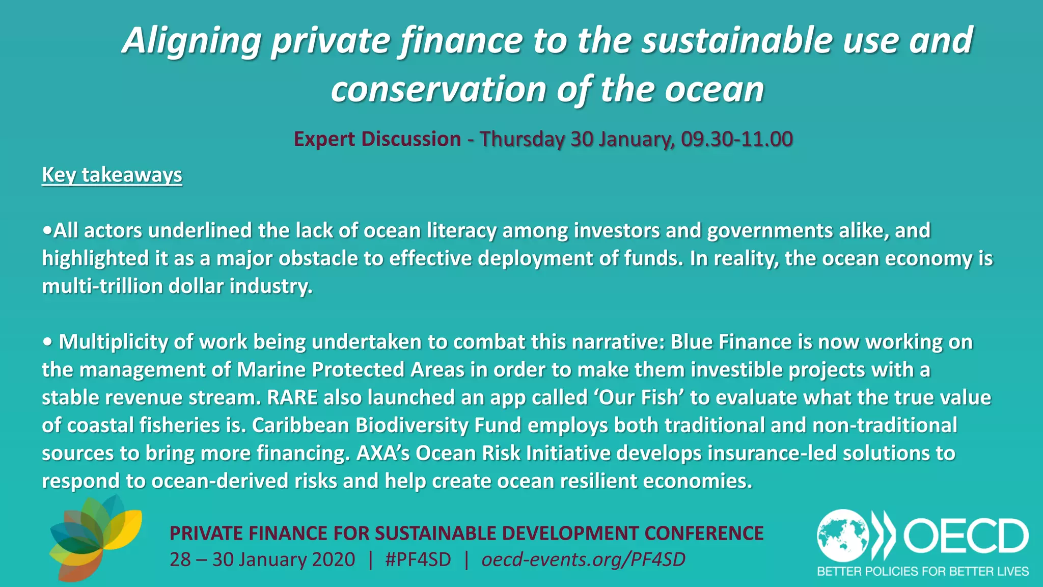 Aligning private finance to the sustainable use and
conservation of the ocean
PRIVATE FINANCE FOR SUSTAINABLE DEVELOPMENT CONFERENCE
28 – 30 January 2020 | #PF4SD | oecd-events.org/PF4SD
Key takeaways
•All actors underlined the lack of ocean literacy among investors and governments alike, and
highlighted it as a major obstacle to effective deployment of funds. In reality, the ocean economy is
multi-trillion dollar industry.
• Multiplicity of work being undertaken to combat this narrative: Blue Finance is now working on
the management of Marine Protected Areas in order to make them investible projects with a
stable revenue stream. RARE also launched an app called ‘Our Fish’ to evaluate what the true value
of coastal fisheries is. Caribbean Biodiversity Fund employs both traditional and non-traditional
sources to bring more financing. AXA’s Ocean Risk Initiative develops insurance-led solutions to
respond to ocean-derived risks and help create ocean resilient economies.
Expert Discussion - Thursday 30 January, 09.30-11.00
 