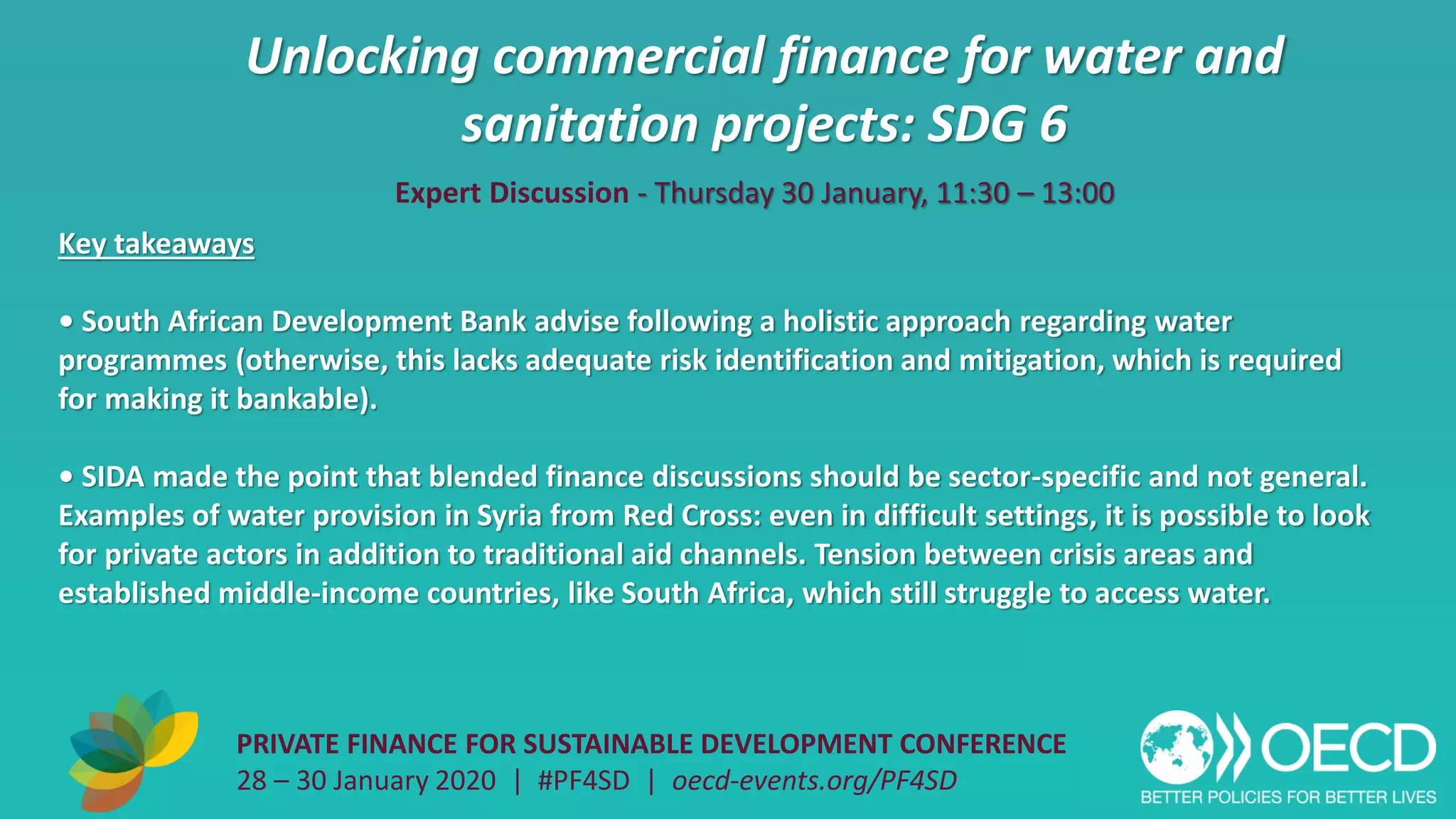 Unlocking commercial finance for water and
sanitation projects: SDG 6
PRIVATE FINANCE FOR SUSTAINABLE DEVELOPMENT CONFERENCE
28 – 30 January 2020 | #PF4SD | oecd-events.org/PF4SD
Key takeaways
• South African Development Bank advise following a holistic approach regarding water
programmes (otherwise, this lacks adequate risk identification and mitigation, which is required
for making it bankable).
• SIDA made the point that blended finance discussions should be sector-specific and not general.
Examples of water provision in Syria from Red Cross: even in difficult settings, it is possible to look
for private actors in addition to traditional aid channels. Tension between crisis areas and
established middle-income countries, like South Africa, which still struggle to access water.
Expert Discussion - Thursday 30 January, 11:30 – 13:00
 