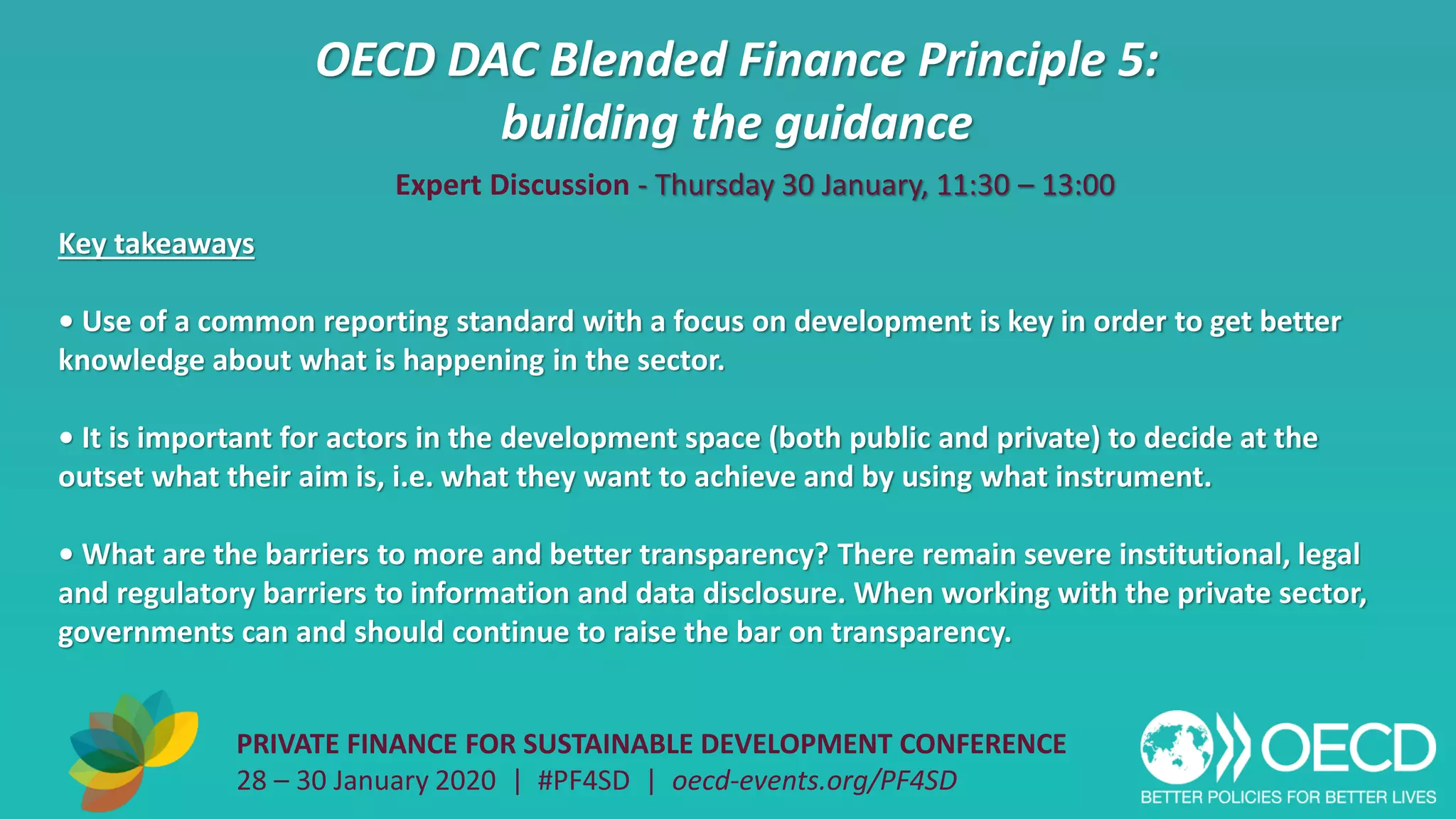 OECD DAC Blended Finance Principle 5:
building the guidance
PRIVATE FINANCE FOR SUSTAINABLE DEVELOPMENT CONFERENCE
28 – 30 January 2020 | #PF4SD | oecd-events.org/PF4SD
Key takeaways
• Use of a common reporting standard with a focus on development is key in order to get better
knowledge about what is happening in the sector.
• It is important for actors in the development space (both public and private) to decide at the
outset what their aim is, i.e. what they want to achieve and by using what instrument.
• What are the barriers to more and better transparency? There remain severe institutional, legal
and regulatory barriers to information and data disclosure. When working with the private sector,
governments can and should continue to raise the bar on transparency.
Expert Discussion - Thursday 30 January, 11:30 – 13:00
 