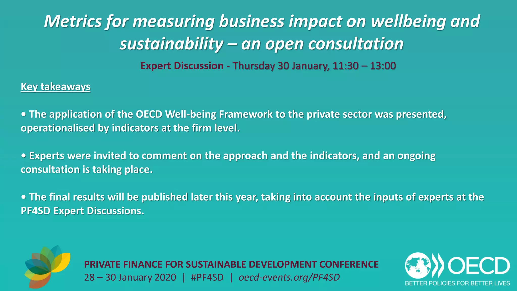 Metrics for measuring business impact on wellbeing and
sustainability – an open consultation
PRIVATE FINANCE FOR SUSTAINABLE DEVELOPMENT CONFERENCE
28 – 30 January 2020 | #PF4SD | oecd-events.org/PF4SD
Key takeaways
• The application of the OECD Well-being Framework to the private sector was presented,
operationalised by indicators at the firm level.
• Experts were invited to comment on the approach and the indicators, and an ongoing
consultation is taking place.
• The final results will be published later this year, taking into account the inputs of experts at the
PF4SD Expert Discussions.
Expert Discussion - Thursday 30 January, 11:30 – 13:00
 