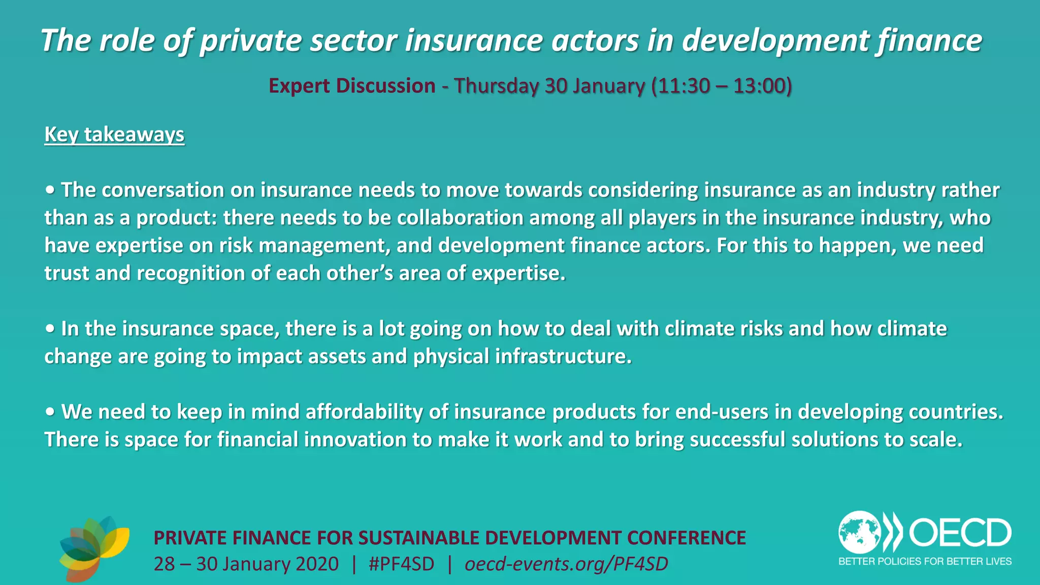 The role of private sector insurance actors in development finance
PRIVATE FINANCE FOR SUSTAINABLE DEVELOPMENT CONFERENCE
28 – 30 January 2020 | #PF4SD | oecd-events.org/PF4SD
Key takeaways
• The conversation on insurance needs to move towards considering insurance as an industry rather
than as a product: there needs to be collaboration among all players in the insurance industry, who
have expertise on risk management, and development finance actors. For this to happen, we need
trust and recognition of each other’s area of expertise.
• In the insurance space, there is a lot going on how to deal with climate risks and how climate
change are going to impact assets and physical infrastructure.
• We need to keep in mind affordability of insurance products for end-users in developing countries.
There is space for financial innovation to make it work and to bring successful solutions to scale.
Expert Discussion - Thursday 30 January (11:30 – 13:00)
 