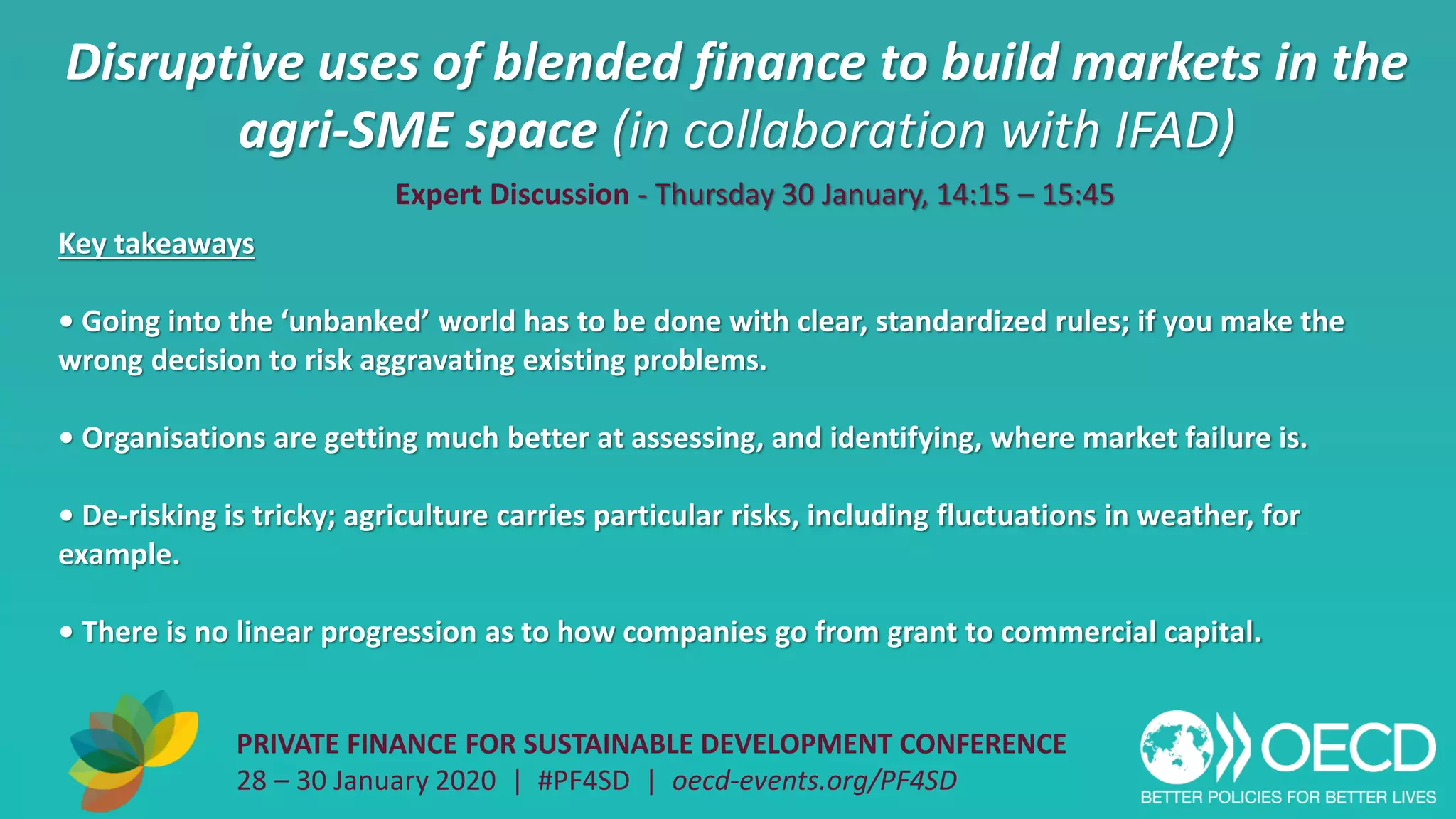 Disruptive uses of blended finance to build markets in the
agri-SME space (in collaboration with IFAD)
PRIVATE FINANCE FOR SUSTAINABLE DEVELOPMENT CONFERENCE
28 – 30 January 2020 | #PF4SD | oecd-events.org/PF4SD
Key takeaways
• Going into the ‘unbanked’ world has to be done with clear, standardized rules; if you make the
wrong decision to risk aggravating existing problems.
• Organisations are getting much better at assessing, and identifying, where market failure is.
• De-risking is tricky; agriculture carries particular risks, including fluctuations in weather, for
example.
• There is no linear progression as to how companies go from grant to commercial capital.
Expert Discussion - Thursday 30 January, 14:15 – 15:45
 