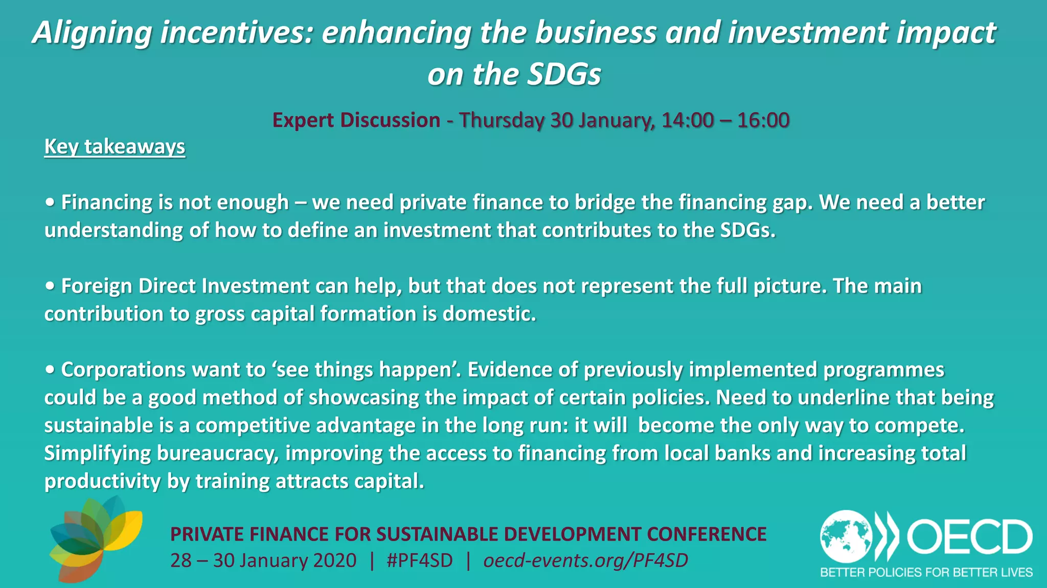 Aligning incentives: enhancing the business and investment impact
on the SDGs
PRIVATE FINANCE FOR SUSTAINABLE DEVELOPMENT CONFERENCE
28 – 30 January 2020 | #PF4SD | oecd-events.org/PF4SD
Key takeaways
• Financing is not enough – we need private finance to bridge the financing gap. We need a better
understanding of how to define an investment that contributes to the SDGs.
• Foreign Direct Investment can help, but that does not represent the full picture. The main
contribution to gross capital formation is domestic.
• Corporations want to ‘see things happen’. Evidence of previously implemented programmes
could be a good method of showcasing the impact of certain policies. Need to underline that being
sustainable is a competitive advantage in the long run: it will become the only way to compete.
Simplifying bureaucracy, improving the access to financing from local banks and increasing total
productivity by training attracts capital.
Expert Discussion - Thursday 30 January, 14:00 – 16:00
 