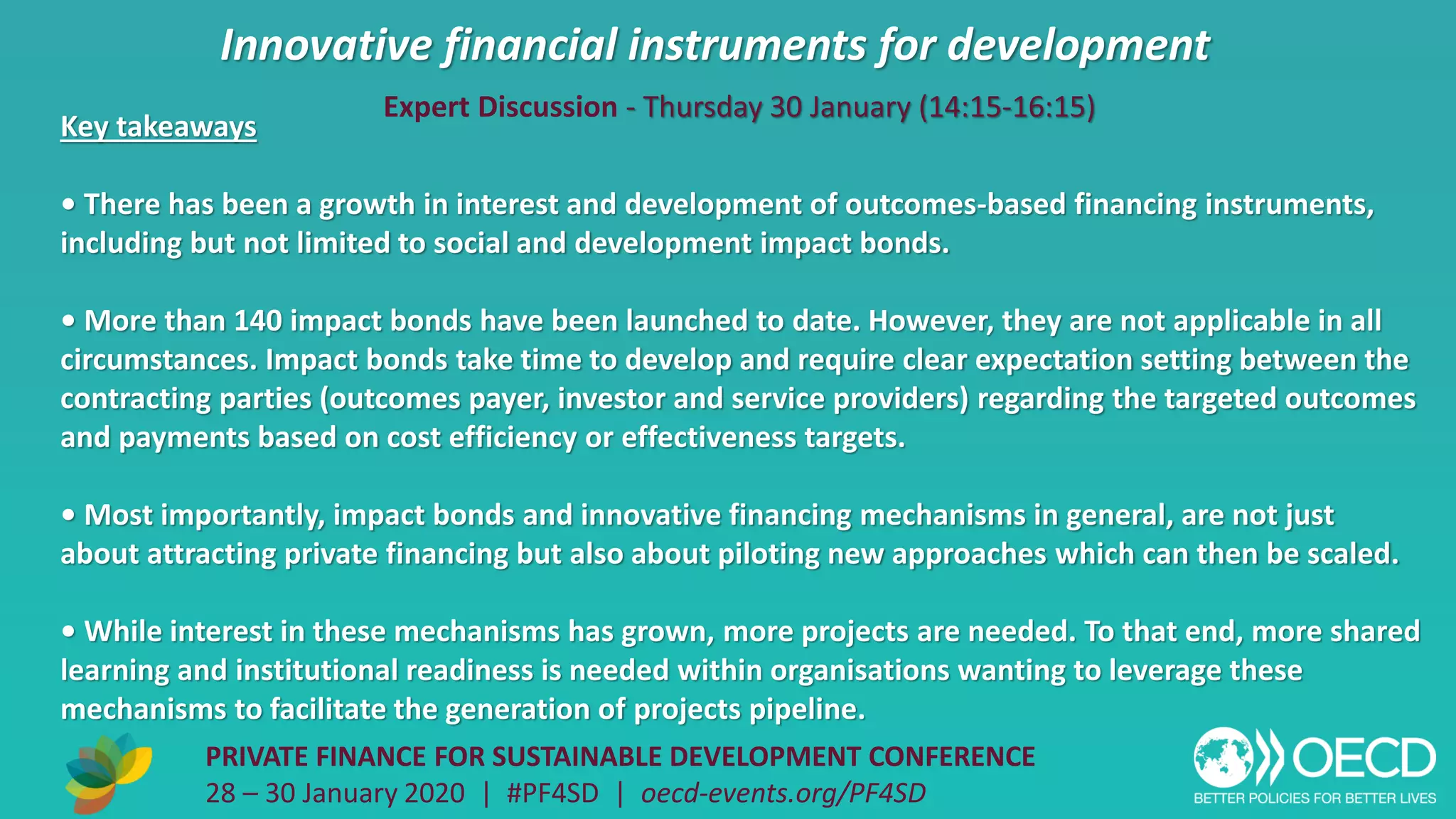 Innovative financial instruments for development
PRIVATE FINANCE FOR SUSTAINABLE DEVELOPMENT CONFERENCE
28 – 30 January 2020 | #PF4SD | oecd-events.org/PF4SD
Key takeaways
• There has been a growth in interest and development of outcomes-based financing instruments,
including but not limited to social and development impact bonds.
• More than 140 impact bonds have been launched to date. However, they are not applicable in all
circumstances. Impact bonds take time to develop and require clear expectation setting between the
contracting parties (outcomes payer, investor and service providers) regarding the targeted outcomes
and payments based on cost efficiency or effectiveness targets.
• Most importantly, impact bonds and innovative financing mechanisms in general, are not just
about attracting private financing but also about piloting new approaches which can then be scaled.
• While interest in these mechanisms has grown, more projects are needed. To that end, more shared
learning and institutional readiness is needed within organisations wanting to leverage these
mechanisms to facilitate the generation of projects pipeline.
Expert Discussion - Thursday 30 January (14:15-16:15)
 