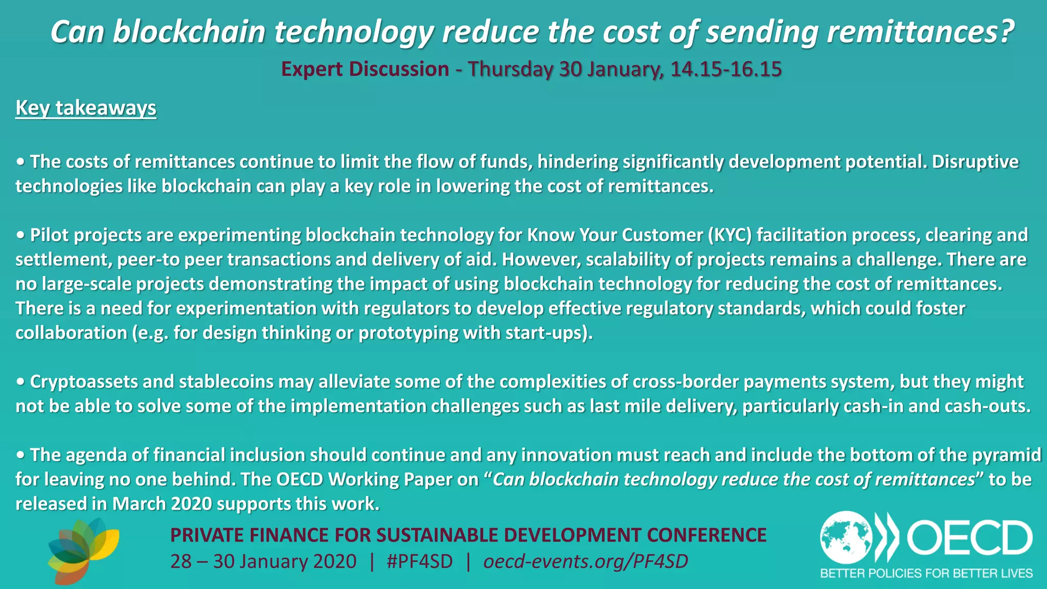 Can blockchain technology reduce the cost of sending remittances?
PRIVATE FINANCE FOR SUSTAINABLE DEVELOPMENT CONFERENCE
28 – 30 January 2020 | #PF4SD | oecd-events.org/PF4SD
Key takeaways
• The costs of remittances continue to limit the flow of funds, hindering significantly development potential. Disruptive
technologies like blockchain can play a key role in lowering the cost of remittances.
• Pilot projects are experimenting blockchain technology for Know Your Customer (KYC) facilitation process, clearing and
settlement, peer-to peer transactions and delivery of aid. However, scalability of projects remains a challenge. There are
no large-scale projects demonstrating the impact of using blockchain technology for reducing the cost of remittances.
There is a need for experimentation with regulators to develop effective regulatory standards, which could foster
collaboration (e.g. for design thinking or prototyping with start-ups).
• Cryptoassets and stablecoins may alleviate some of the complexities of cross-border payments system, but they might
not be able to solve some of the implementation challenges such as last mile delivery, particularly cash-in and cash-outs.
• The agenda of financial inclusion should continue and any innovation must reach and include the bottom of the pyramid
for leaving no one behind. The OECD Working Paper on “Can blockchain technology reduce the cost of remittances” to be
released in March 2020 supports this work.
Expert Discussion - Thursday 30 January, 14.15-16.15
 