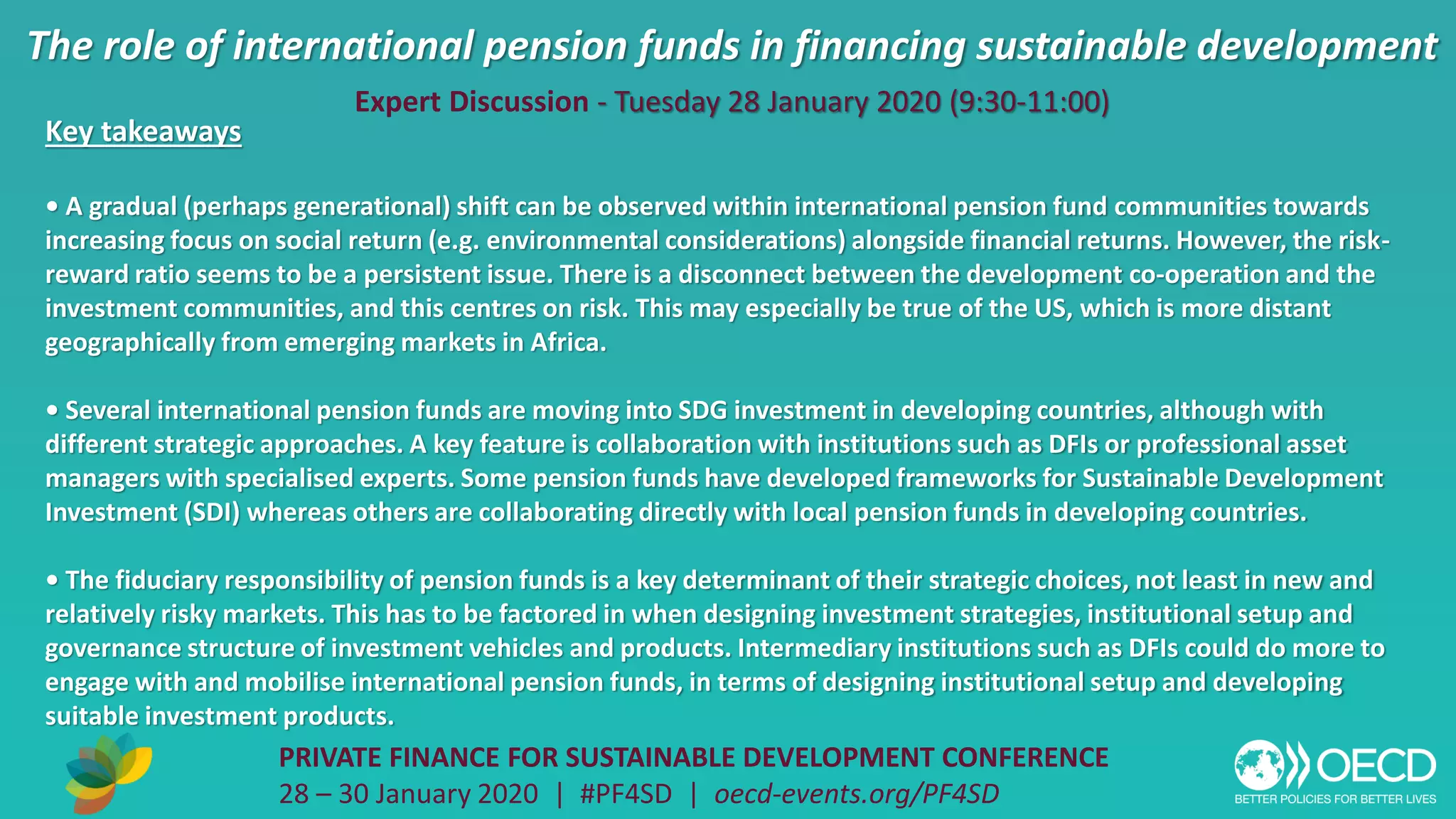 The role of international pension funds in financing sustainable development
PRIVATE FINANCE FOR SUSTAINABLE DEVELOPMENT CONFERENCE
28 – 30 January 2020 | #PF4SD | oecd-events.org/PF4SD
Key takeaways
• A gradual (perhaps generational) shift can be observed within international pension fund communities towards
increasing focus on social return (e.g. environmental considerations) alongside financial returns. However, the risk-
reward ratio seems to be a persistent issue. There is a disconnect between the development co-operation and the
investment communities, and this centres on risk. This may especially be true of the US, which is more distant
geographically from emerging markets in Africa.
• Several international pension funds are moving into SDG investment in developing countries, although with
different strategic approaches. A key feature is collaboration with institutions such as DFIs or professional asset
managers with specialised experts. Some pension funds have developed frameworks for Sustainable Development
Investment (SDI) whereas others are collaborating directly with local pension funds in developing countries.
• The fiduciary responsibility of pension funds is a key determinant of their strategic choices, not least in new and
relatively risky markets. This has to be factored in when designing investment strategies, institutional setup and
governance structure of investment vehicles and products. Intermediary institutions such as DFIs could do more to
engage with and mobilise international pension funds, in terms of designing institutional setup and developing
suitable investment products.
Expert Discussion - Tuesday 28 January 2020 (9:30-11:00)
 