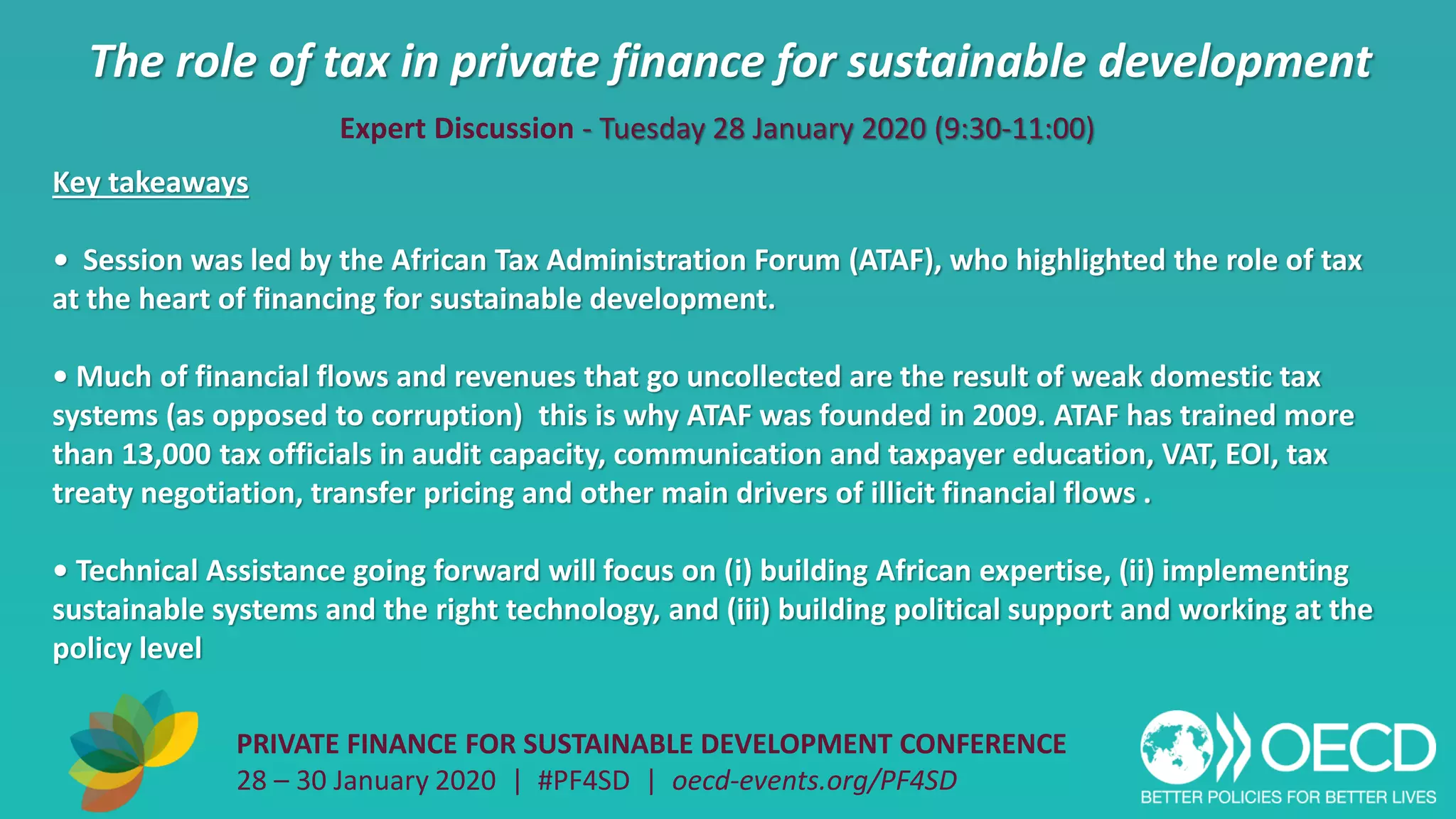 The role of tax in private finance for sustainable development
PRIVATE FINANCE FOR SUSTAINABLE DEVELOPMENT CONFERENCE
28 – 30 January 2020 | #PF4SD | oecd-events.org/PF4SD
Key takeaways
• Session was led by the African Tax Administration Forum (ATAF), who highlighted the role of tax
at the heart of financing for sustainable development.
• Much of financial flows and revenues that go uncollected are the result of weak domestic tax
systems (as opposed to corruption) this is why ATAF was founded in 2009. ATAF has trained more
than 13,000 tax officials in audit capacity, communication and taxpayer education, VAT, EOI, tax
treaty negotiation, transfer pricing and other main drivers of illicit financial flows .
• Technical Assistance going forward will focus on (i) building African expertise, (ii) implementing
sustainable systems and the right technology, and (iii) building political support and working at the
policy level
Expert Discussion - Tuesday 28 January 2020 (9:30-11:00)
 