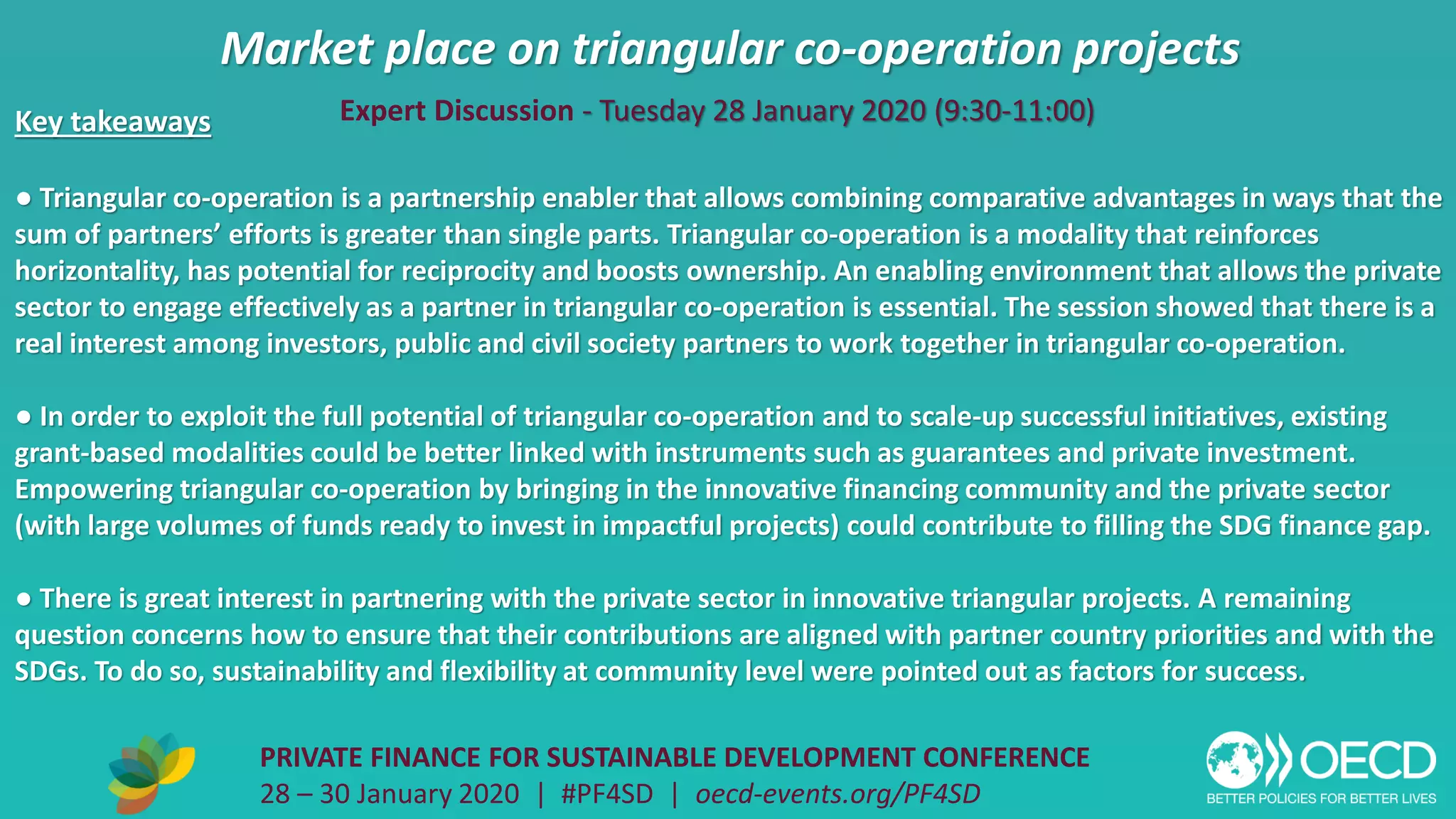 Market place on triangular co-operation projects
PRIVATE FINANCE FOR SUSTAINABLE DEVELOPMENT CONFERENCE
28 – 30 January 2020 | #PF4SD | oecd-events.org/PF4SD
Key takeaways
● Triangular co-operation is a partnership enabler that allows combining comparative advantages in ways that the
sum of partners’ efforts is greater than single parts. Triangular co-operation is a modality that reinforces
horizontality, has potential for reciprocity and boosts ownership. An enabling environment that allows the private
sector to engage effectively as a partner in triangular co-operation is essential. The session showed that there is a
real interest among investors, public and civil society partners to work together in triangular co-operation.
● In order to exploit the full potential of triangular co-operation and to scale-up successful initiatives, existing
grant-based modalities could be better linked with instruments such as guarantees and private investment.
Empowering triangular co-operation by bringing in the innovative financing community and the private sector
(with large volumes of funds ready to invest in impactful projects) could contribute to filling the SDG finance gap.
● There is great interest in partnering with the private sector in innovative triangular projects. A remaining
question concerns how to ensure that their contributions are aligned with partner country priorities and with the
SDGs. To do so, sustainability and flexibility at community level were pointed out as factors for success.
Expert Discussion - Tuesday 28 January 2020 (9:30-11:00)
 