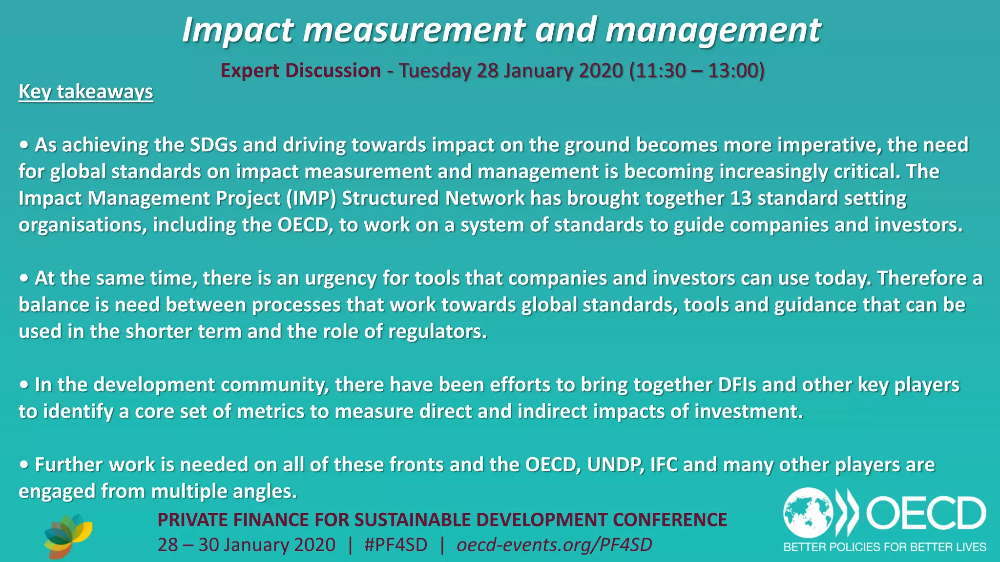 Impact measurement and management
PRIVATE FINANCE FOR SUSTAINABLE DEVELOPMENT CONFERENCE
28 – 30 January 2020 | #PF4SD | oecd-events.org/PF4SD
Key takeaways
• As achieving the SDGs and driving towards impact on the ground becomes more imperative, the need
for global standards on impact measurement and management is becoming increasingly critical. The
Impact Management Project (IMP) Structured Network has brought together 13 standard setting
organisations, including the OECD, to work on a system of standards to guide companies and investors.
• At the same time, there is an urgency for tools that companies and investors can use today. Therefore a
balance is need between processes that work towards global standards, tools and guidance that can be
used in the shorter term and the role of regulators.
• In the development community, there have been efforts to bring together DFIs and other key players
to identify a core set of metrics to measure direct and indirect impacts of investment.
• Further work is needed on all of these fronts and the OECD, UNDP, IFC and many other players are
engaged from multiple angles.
Expert Discussion - Tuesday 28 January 2020 (11:30 – 13:00)
 