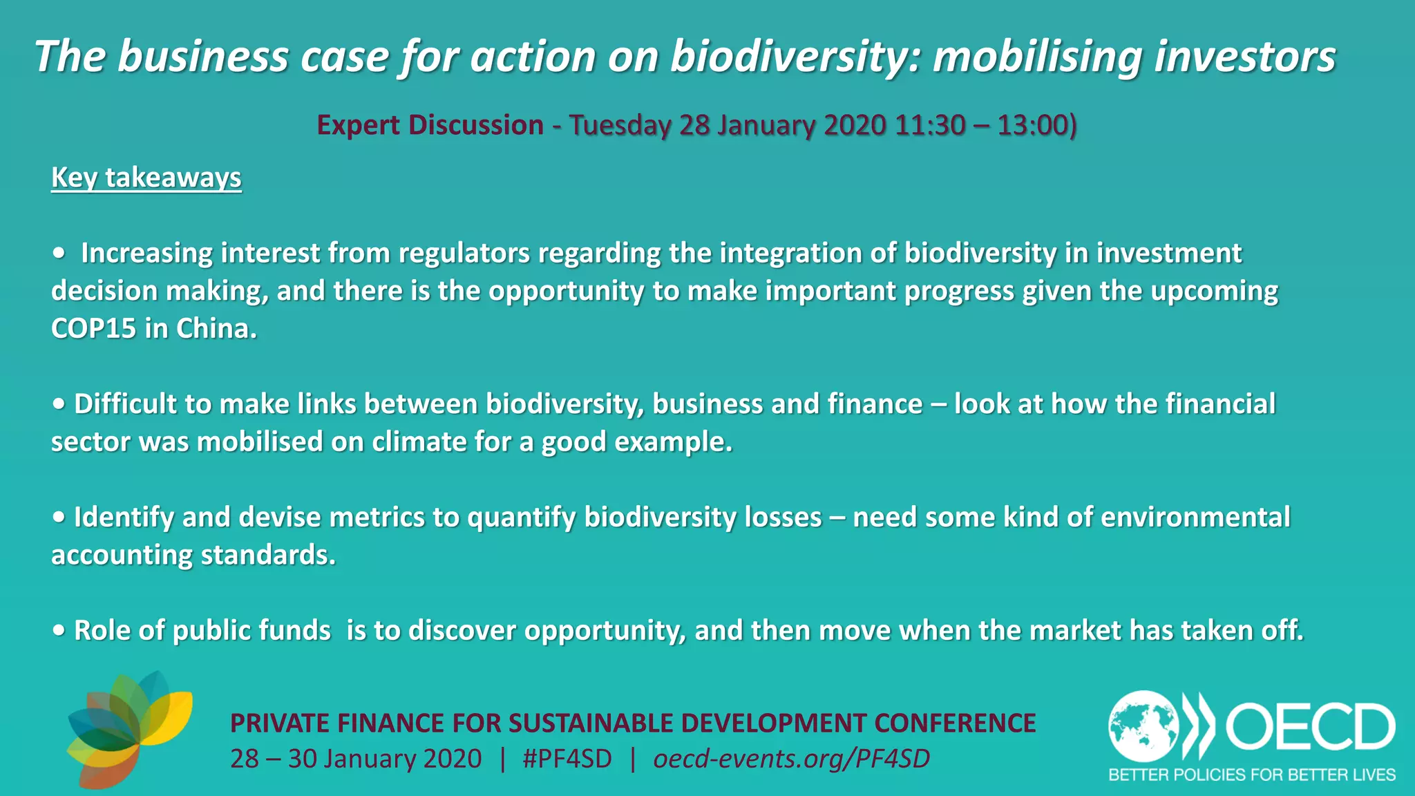 The business case for action on biodiversity: mobilising investors
PRIVATE FINANCE FOR SUSTAINABLE DEVELOPMENT CONFERENCE
28 – 30 January 2020 | #PF4SD | oecd-events.org/PF4SD
Key takeaways
• Increasing interest from regulators regarding the integration of biodiversity in investment
decision making, and there is the opportunity to make important progress given the upcoming
COP15 in China.
• Difficult to make links between biodiversity, business and finance – look at how the financial
sector was mobilised on climate for a good example.
• Identify and devise metrics to quantify biodiversity losses – need some kind of environmental
accounting standards.
• Role of public funds is to discover opportunity, and then move when the market has taken off.
Expert Discussion - Tuesday 28 January 2020 11:30 – 13:00)
 