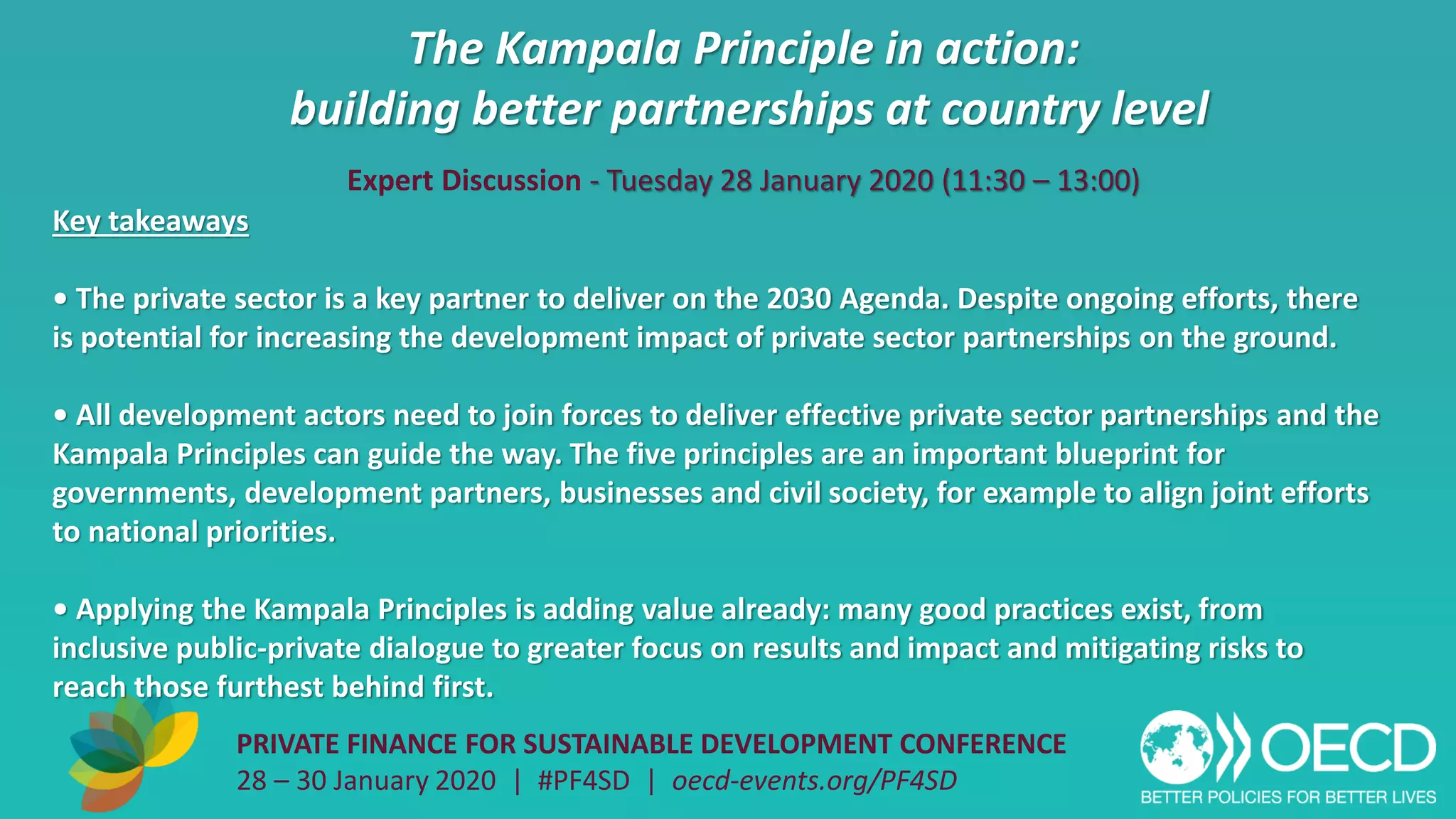 The Kampala Principle in action:
building better partnerships at country level
PRIVATE FINANCE FOR SUSTAINABLE DEVELOPMENT CONFERENCE
28 – 30 January 2020 | #PF4SD | oecd-events.org/PF4SD
Key takeaways
• The private sector is a key partner to deliver on the 2030 Agenda. Despite ongoing efforts, there
is potential for increasing the development impact of private sector partnerships on the ground.
• All development actors need to join forces to deliver effective private sector partnerships and the
Kampala Principles can guide the way. The five principles are an important blueprint for
governments, development partners, businesses and civil society, for example to align joint efforts
to national priorities.
• Applying the Kampala Principles is adding value already: many good practices exist, from
inclusive public-private dialogue to greater focus on results and impact and mitigating risks to
reach those furthest behind first.
Expert Discussion - Tuesday 28 January 2020 (11:30 – 13:00)
 