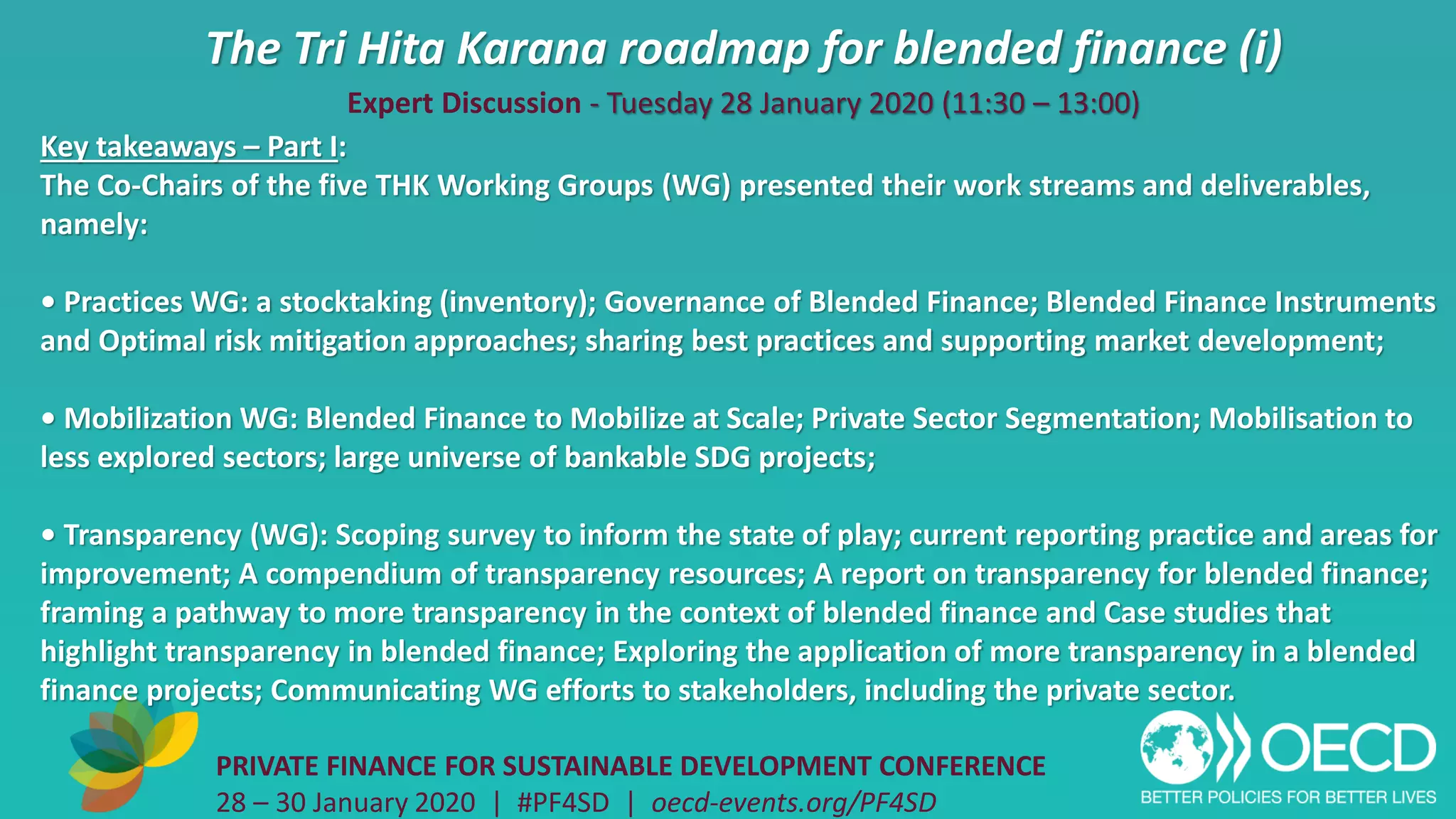 The Tri Hita Karana roadmap for blended finance (i)
PRIVATE FINANCE FOR SUSTAINABLE DEVELOPMENT CONFERENCE
28 – 30 January 2020 | #PF4SD | oecd-events.org/PF4SD
Key takeaways – Part I:
The Co-Chairs of the five THK Working Groups (WG) presented their work streams and deliverables,
namely:
• Practices WG: a stocktaking (inventory); Governance of Blended Finance; Blended Finance Instruments
and Optimal risk mitigation approaches; sharing best practices and supporting market development;
• Mobilization WG: Blended Finance to Mobilize at Scale; Private Sector Segmentation; Mobilisation to
less explored sectors; large universe of bankable SDG projects;
• Transparency (WG): Scoping survey to inform the state of play; current reporting practice and areas for
improvement; A compendium of transparency resources; A report on transparency for blended finance;
framing a pathway to more transparency in the context of blended finance and Case studies that
highlight transparency in blended finance; Exploring the application of more transparency in a blended
finance projects; Communicating WG efforts to stakeholders, including the private sector.
Expert Discussion - Tuesday 28 January 2020 (11:30 – 13:00)
 