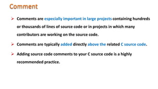  Comments are especially important in large projects containing hundreds
or thousands of lines of source code or in projects in which many
contributors are working on the source code.
 Comments are typically added directly above the related C source code.
 Adding source code comments to your C source code is a highly
recommended practice.
 