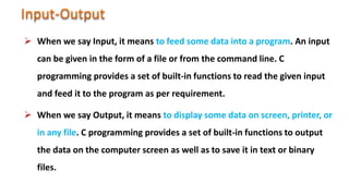  When we say Input, it means to feed some data into a program. An input
can be given in the form of a file or from the command line. C
programming provides a set of built-in functions to read the given input
and feed it to the program as per requirement.
 When we say Output, it means to display some data on screen, printer, or
in any file. C programming provides a set of built-in functions to output
the data on the computer screen as well as to save it in text or binary
files.
 