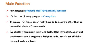  All C language programs must have a main() function.
 It's the core of every program. It's required.
 The main() function doesn't really have to do anything other than be
present inside your C source code.
 Eventually, it contains instructions that tell the computer to carry out
whatever task your program is designed to do. But it's not officially
required to do anything.
 