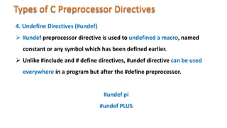  #undef preprocessor directive is used to undefined a macro, named
constant or any symbol which has been defined earlier.
 Unlike #include and # define directives, #undef directive can be used
everywhere in a program but after the #define preprocessor.
#undef pi
#undef PLUS
4. Undefine Directives (#undef)
 