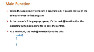  When the operating system runs a program in C, it passes control of the
computer over to that program.
 In the case of a C language program, it's the main() function that the
operating system is looking for to pass the control.
 At a minimum, the main() function looks like this:
main()
{
}
 
