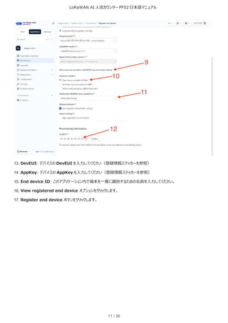 LoRaWAN AI 人流カウンター PF52 日本語マニュアル
11 / 26
13. DevEUI: デバイスの DevEUI を入力してください（登録情報ステッカーを参照）
14. AppKey: デバイスの AppKey を入力してください（登録情報ステッカーを参照）
15. End device ID: このアプリケーション内で端末を一意に識別するための名前を入力してください。
16. View registered end device オプションをクリックします。
17. Register end device ボタンをクリックします。
 