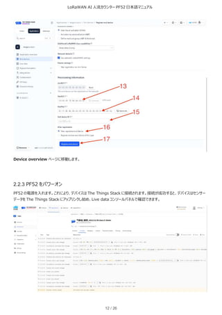 LoRaWAN AI 人流カウンター PF52 日本語マニュアル
12 / 26
Device overview ページに移動します。
2.2.3 PF52 をパワーオン
PF52 の電源を入れます。これにより、デバイスは The Things Stack に接続されます。接続が成功すると、デバイスはセンサー
データを The Things Stack にアップリンクし始め、Live data コンソールパネルで確認できます。
 