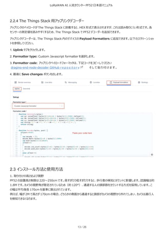 LoRaWAN AI 人流カウンター PF52 日本語マニュアル
13 / 26
2.2.4 The Things Stack 用アップリンクデコーダー
アップリンクのペイロードが The Things Stack に到着すると、HEX 形式で表示されますが、これは読み取りにくい形式です。各
センサーの測定値を読みやすくするため、The Things Stack で PF52 デコーダーを追加できます。
アップリンクデコーダーは、The Things Stack 内のデバイスの Payload Formatters に追加できます。以下のスクリーンショッ
トを参照してください。
1. Uplink タブをクリックします。
2. Formatter type: Custom Javascript formatter を選択します。
3. Formatter code: アップリンクペイロードフォーマッタは、下記コードをコピーしてください
dragino-end-node-decoder GitHub r e p o s i t o r y そ し て 貼 り 付 け ま す 。
4. 最後に Save changes ボタンをおします。
2.3 インストール方法と使用方法
1. 取り付けの高さおよび視野
PF52 の設置高さ制限は 220～250cm です。高すぎたり低すぎたりすると、歩行者の検知とカウントに影響します。認識幅は約
1.8M です。カメラの視野角が限定されているため（約 120°）、通過する人の頭部数をカウントする方式を採用しています。こ
の幅は平均身長 170cm を基準に算出されています。
例えば、幅が 2M で高さが 170cm の場合、どちらかの側面から通過すると頭部がカメラの視野から外れてしまい、カメラは通行人
を検知できなくなります。
 