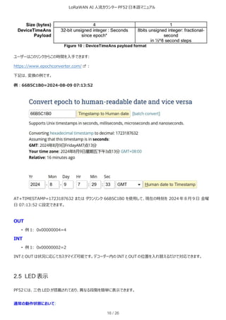 LoRaWAN AI 人流カウンター PF52 日本語マニュアル
16 / 26
ユーザーはこのリンクからこの時間を入手できます:
https://www.epochconverter.com/ :
下記は、変換の例です。
例︓66B5C1B0=2024-08-09 07:13:52
AT+TIMESTAMP=1723187632 または ダウンリンク 66B5C1B0 を使用して、現在の時刻を 2024 年 8 月 9 日 金曜
日 07:13:52 に設定できます。
OUT
• 例 1: 0x00000004=4
INT
• 例 1: 0x00000002=2
INT と OUT は状況に応じてカスタマイズ可能です。デコーダー内の INT と OUT の位置を入れ替えるだけで対応できます。
2.5 LED 表示
PF52 には、三色 LED が搭載されており、異なる段階を簡単に表示できます。
通常の動作状態において:
 