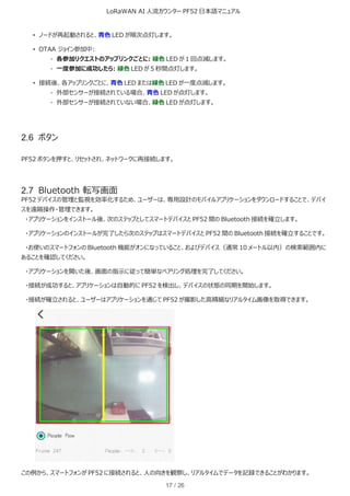 LoRaWAN AI 人流カウンター PF52 日本語マニュアル
17 / 26
• ノードが再起動されると、青色 LED が順次点灯します。
• OTAA ジョイン参加中:
◦ 各参加リクエストのアップリンクごとに: 緑色 LED が 1 回点滅します。
◦ 一度参加に成功したら: 緑色 LED が 5 秒間点灯します。
• 接続後、各アップリンクごとに、青色 LED または緑色 LED が一度点滅します。
◦ 外部センサーが接続されている場合、青色 LED が点灯します。
◦ 外部センサーが接続されていない場合、緑色 LED が点灯します。
2.6 ボタン
PF52 ボタンを押すと、リセットされ、ネットワークに再接続します。
2.7 Bluetooth 転写画面
PF52 デバイスの管理と監視を効率化するため、ユーザーは、専用設計のモバイルアプリケーションをダウンロードすることで、デバイ
スを遠隔操作・管理できます。
・アプリケーションをインストール後、次のステップとしてスマートデバイスと PF52 間の Bluetooth 接続を確立します。
・アプリケーションのインストールが完了したら次のステップはスマートデバイスと PF52 間の Bluetooth 接続を確立することです。
・お使いのスマートフォンの Bluetooth 機能がオンになっていること、およびデバイス（通常 10 メートル以内）の検索範囲内に
あることを確認してください。
・アプリケーションを開いた後、画面の指示に従って簡単なペアリング処理を完了してください。
・接続が成功すると、アプリケーションは自動的に PF52 を検出し、デバイスの状態の同期を開始します。
・接続が確立されると、ユーザーはアプリケーションを通じて PF52 が撮影した高精細なリアルタイム画像を取得できます。
この例から、スマートフォンが PF52 に接続されると、人の向きを観察し、リアルタイムでデータを記録できることがわかります。
 