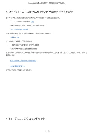 LoRaWAN AI 人流カウンター PF52 日本語マニュアル
18 / 26
3. AT コマンド or LoRaWAN ダウンリンク経由で PF52 を設定
ユーザーは AT コマンドまたは LoRaWAN ダウンリンク経由で PF52 を設定できます。
• AT コマンド接続: 右記を参照 FAQ.
• LoRaWAN ダウンリンク プラットフォーム別設定手順:
IoT LoRaWAN Server
PF52 を設定するためのコマンドは 2 種類あり、それらは以下の通りです:
• 一般コマンド:
これらのコマンドは設定を行うためのものです:
• 一般的なシステム設定など: アップリンク間隔
• LoRaWAN プロトコルと無線関連コマンド
DLWS-005 LoRaWAN スタックをサポートするすべての Dragino デバイスで共通です（注**）。これらのコマンドは Wiki で
確認できます:
End Device Downlink Command
• PF52 用特別コマンド
以下のコマンドは PF52 でのみ有効です:
・3-1 ダウンリンクコマンドセット
 