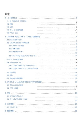 .
目次
1. イントロダクション . . . . . . . . . . . . . . . . . . . . . . . . . . . . . . . . . . . . . . . . . . . . . . . . . . . . . .5
1.1 AI 人流カウンター PF52 とは
1.2 特徴
1.3 仕様
1.5 ストレージ & 動作温度
1.6 アプリケーション
. . . . . . . . . . . . . .. . . . . . . . . . . . . . . . . . . . . . . . . 5
. . . . . . . . . . . . . . . . . . . . . . . . . . . . . . . . . . . . . . 5
. . . . . . . . . . . . . . . . . . . . . . . . . . . . . . . . . . . . . . . 6
. . . . . . . . . . . . . . . . . . . . . . . . . . . . . . . . . . . . . . ..7
. . . . . . . . . . . . . . . . . . . . . . . . . . . . . . . . . . . . . . . 7
2. LoRaWAN ネットワークサーバーに PF52 を接続設定 . . . . . . . . . . . . . . . . . . . . . . . . . . . . . . . . 7
2.1 どのように動作するか？
2.2 LoRaWAN ネットワーク参加方法
2.2.1 アプリケーション作成
2.2.2 手動で追加
2.2.3 PF52 をパワーオン
. . . . . . . . . . . . . . . . . . . . . . . . . . . . . . . . . . . . . . . . . .7
. . . . . . . . . . . . . . . . . . . . . . . . . . . . . . . . . . . . . . . . . 8
. . . . . . . . . . . . . . . . . . . . . . . . . . . . . . . . . . . . . . . .8
. . . . . . . . . . . . . . . . . . . . . . . . . . . . . . . . . . . . . . . .9
. . . . . . . . . . . . . . . . . . . . . . . . . . . . . . . . . . . . . . .13
2.2.4 The Things Stack アップリンクデコーダー . . . . . . . . . . . . . . . . . . . . . . . . . . . . . . . . . . . . . .14
2.3 インストール方法と使用
2.4 アップリンクペイロード
2.4.1 Uplink FPORT=5, デバイスステータス
. . . . . . . . . . . . . . . . . . . . . . . . . . . . . . . . . . . 14
. . . . . . . . . . . . . . . . . . . . . . . . . . . . . . . . . . . . 14
. . . . . . . . . . . . . . . . . . . . . . . . . . . . . . . . . . . .15
2.4.2 Uplink FPORT=2, リアルタイムセンサー値 . . . . . . . . . . . . . . . . . . . . . . . . . . . . . . . . . . . . . 16
2.5 LED 表示
2.6 ボタン
2.7 Bluetooth 転送画面
. . . . . . . . . . . . . . . . . . . . . . . . . . . . . . . . . . . . . . . . .17
. . . . . . . . . . . . . . . . . . . . . . . . . . . . . . . . . . . . . . . . .18
. . . . . . . . . . . . . . . . . . . . . . . . . . . . . . . . . . . . . . . . 18
3. AT コマンド or LoRaWAN ダウンリンクで PF52 を設定 . . . . . . . . . . . . . . . . . . . . . . . . . . 19
3.1 ダウンリンクコマンド設定
3.2 パスワード設定
. . . . . . . . . . . . . . . . . . . . . . . . . . . . . . . . . . . . . . 19
. . . . . . . . . . . . . . . . . . . . . . . . . . . . . . . . . . . . . .22
4. FAQ . . . . . . . . . . . . . . . . . . . . . . . . . . . . . . . . . . . . . . . . . . . . . . . . . . . . . . . . . . .23
4.1 AT コマンドとダウンリンク
4.2 ファームウェアアップグレード方法
. . . . . . . . . . . . . . . . . . . . . . . . . . . . . . . . . . . . . . . . .23
. . . . . . . . . . . . . . . . . . . . . . . . . . . . . . . . . . . . . . . . 24
5. 注文情報 . . . . . . . . . . . . . . . . . . . . . . . . . . . . . . . . . . . . . . . . . . . . . . . . . . . . . . . .25
5.1 メインデバイス . . . . . . . . . . . . . . . . . . . . . . . . . . . . . . . . . . . . . . . . .25
6. 梱包情報 . . . . . . . . . . . . . . . . . . . . . . . . . . . . . . . . . . . . . . . . . . . . . . . . . . . . . . . 25
 