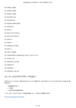 LoRaWAN AI 人流カウンター PF52 日本語マニュアル
23 / 26
AT+JN2DL=6000
AT+RX1DL=5000
AT+RX2DL=6000
AT+RX1WTO=24
AT+RX2WTO=6
AT+RX2FQ=869525000
AT+RX2DR=0
AT+RPL=0
AT+FCU=6 AT+FCD=0
AT+CFS=0 AT+NJS=1
AT+DCS=0
AT+PNM=1
AT+PWORD=123456
AT+EXT=1
AT+TDC=120000
AT+TIMESTAMP=1640851037 2021 12 30 7 57 17
AT+RJTDC=20
AT+DDETECT=0,1440
AT+WMOD=0
AT+CITEMP=1
AT+ARTEMP=-40,125
4.2 ファームウェアのアップグレード方法は？
PF52 にはイメージアップロード用のプログラムコンバーターが必要です。これは PF52 にイメージファイルをアップロードするために使
用されます:
• 新規機能をサポート
• バグ修正
• LoRaWAN 周波数を変更
ユーザーはファームウェアアップグレードの操作詳細について、下記のリンクを確認できます:
Firmware Upgrade Instruction
 